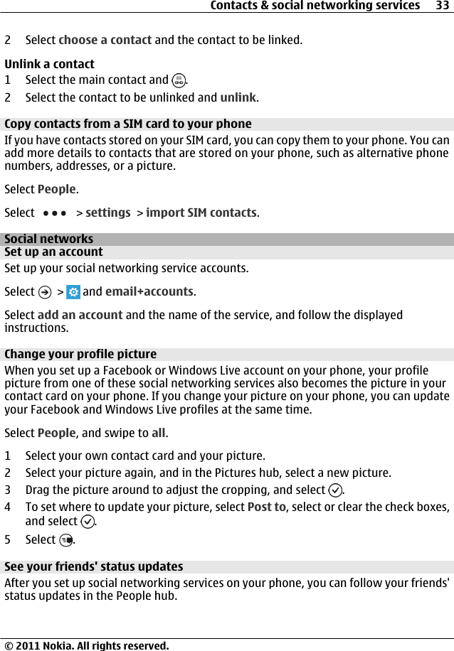 2 Select choose a contact and the contact to be linked.Unlink a contact1 Select the main contact and  .2 Select the contact to be unlinked and unlink.Copy contacts from a SIM card to your phoneIf you have contacts stored on your SIM card, you can copy them to your phone. You canadd more details to contacts that are stored on your phone, such as alternative phonenumbers, addresses, or a picture.Select People.Select   &gt; settings &gt; import SIM contacts.Social networksSet up an accountSet up your social networking service accounts.Select   &gt;   and email+accounts.Select add an account and the name of the service, and follow the displayedinstructions.Change your profile pictureWhen you set up a Facebook or Windows Live account on your phone, your profilepicture from one of these social networking services also becomes the picture in yourcontact card on your phone. If you change your picture on your phone, you can updateyour Facebook and Windows Live profiles at the same time.Select People, and swipe to all.1 Select your own contact card and your picture.2 Select your picture again, and in the Pictures hub, select a new picture.3 Drag the picture around to adjust the cropping, and select  .4 To set where to update your picture, select Post to, select or clear the check boxes,and select  .5 Select  .See your friends&apos; status updatesAfter you set up social networking services on your phone, you can follow your friends&apos;status updates in the People hub.Contacts &amp; social networking services 33© 2011 Nokia. All rights reserved.