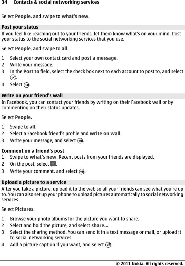 Select People, and swipe to what&apos;s new.Post your statusIf you feel like reaching out to your friends, let them know what&apos;s on your mind. Postyour status to the social networking services that you use.Select People, and swipe to all.1 Select your own contact card and post a message.2 Write your message.3In the Post to field, select the check box next to each account to post to, and select.4 Select  .Write on your friend&apos;s wallIn Facebook, you can contact your friends by writing on their Facebook wall or bycommenting on their status updates.Select People.1Swipe to all.2 Select a Facebook friend&apos;s profile and write on wall.3 Write your message, and select  .Comment on a friend&apos;s post1Swipe to what&apos;s new. Recent posts from your friends are displayed.2On the post, select  .3 Write your comment, and select  .Upload a picture to a serviceAfter you take a picture, upload it to the web so all your friends can see what you&apos;re upto. You can also set up your phone to upload pictures automatically to social networkingservices.Select Pictures.1 Browse your photo albums for the picture you want to share.2 Select and hold the picture, and select share....3 Select the sharing method. You can send it in a text message or mail, or upload itto social networking services.4 Add a picture caption if you want, and select  .34 Contacts &amp; social networking services© 2011 Nokia. All rights reserved.