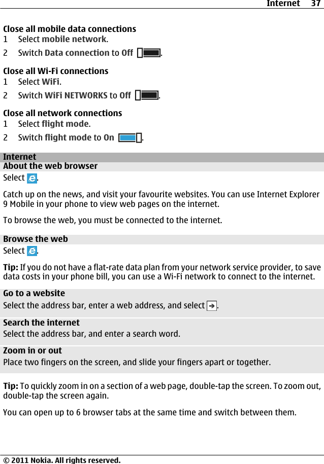 Close all mobile data connections1 Select mobile network.2Switch Data connection to Off .Close all Wi-Fi connections1 Select WiFi.2Switch WiFi NETWORKS to Off .Close all network connections1 Select flight mode.2Switch flight mode to On .InternetAbout the web browserSelect  .Catch up on the news, and visit your favourite websites. You can use Internet Explorer9 Mobile in your phone to view web pages on the internet.To browse the web, you must be connected to the internet.Browse the webSelect  .Tip: If you do not have a flat-rate data plan from your network service provider, to savedata costs in your phone bill, you can use a Wi-Fi network to connect to the internet.Go to a websiteSelect the address bar, enter a web address, and select  .Search the internetSelect the address bar, and enter a search word.Zoom in or outPlace two fingers on the screen, and slide your fingers apart or together.Tip: To quickly zoom in on a section of a web page, double-tap the screen. To zoom out,double-tap the screen again.You can open up to 6 browser tabs at the same time and switch between them.Internet 37© 2011 Nokia. All rights reserved.