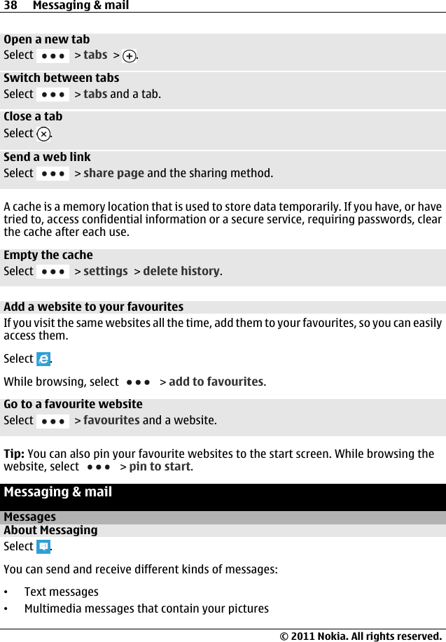 Open a new tabSelect   &gt; tabs &gt;  .Switch between tabsSelect   &gt; tabs and a tab.Close a tabSelect  .Send a web linkSelect   &gt; share page and the sharing method.A cache is a memory location that is used to store data temporarily. If you have, or havetried to, access confidential information or a secure service, requiring passwords, clearthe cache after each use.Empty the cacheSelect   &gt; settings &gt; delete history.Add a website to your favouritesIf you visit the same websites all the time, add them to your favourites, so you can easilyaccess them.Select  .While browsing, select   &gt; add to favourites.Go to a favourite websiteSelect   &gt; favourites and a website.Tip: You can also pin your favourite websites to the start screen. While browsing thewebsite, select   &gt; pin to start.Messaging &amp; mailMessagesAbout MessagingSelect  .You can send and receive different kinds of messages:•Text messages•Multimedia messages that contain your pictures38 Messaging &amp; mail© 2011 Nokia. All rights reserved.