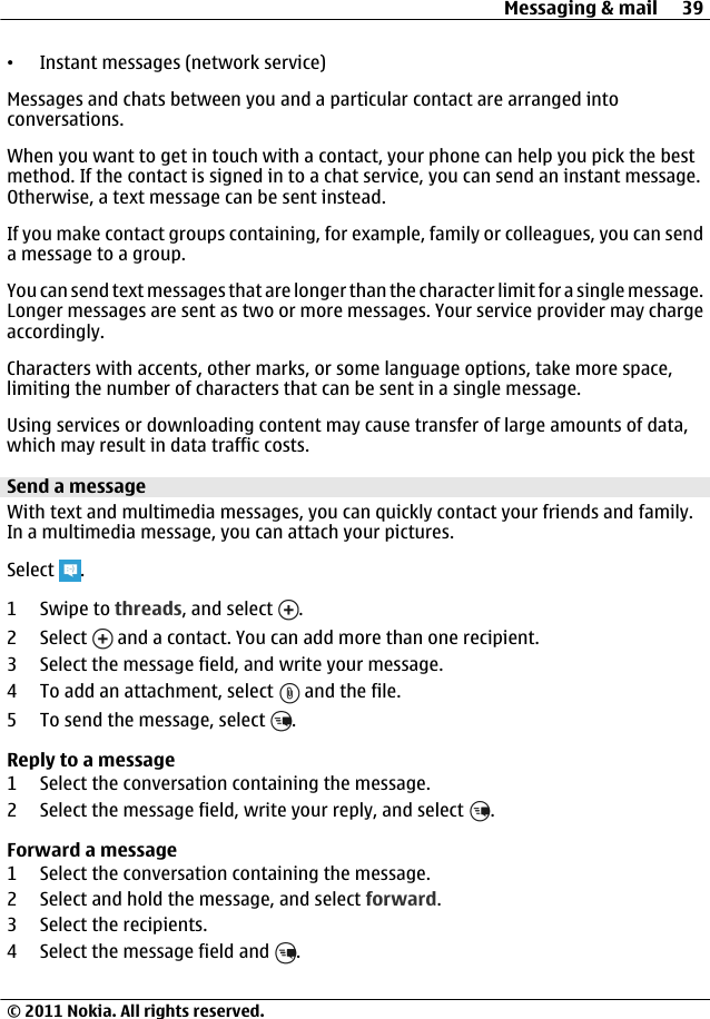 •Instant messages (network service)Messages and chats between you and a particular contact are arranged intoconversations.When you want to get in touch with a contact, your phone can help you pick the bestmethod. If the contact is signed in to a chat service, you can send an instant message.Otherwise, a text message can be sent instead.If you make contact groups containing, for example, family or colleagues, you can senda message to a group.You can send text messages that are longer than the character limit for a single message.Longer messages are sent as two or more messages. Your service provider may chargeaccordingly.Characters with accents, other marks, or some language options, take more space,limiting the number of characters that can be sent in a single message.Using services or downloading content may cause transfer of large amounts of data,which may result in data traffic costs.Send a messageWith text and multimedia messages, you can quickly contact your friends and family.In a multimedia message, you can attach your pictures.Select  .1Swipe to threads, and select  .2 Select   and a contact. You can add more than one recipient.3 Select the message field, and write your message.4 To add an attachment, select   and the file.5 To send the message, select  .Reply to a message1 Select the conversation containing the message.2 Select the message field, write your reply, and select  .Forward a message1 Select the conversation containing the message.2 Select and hold the message, and select forward.3 Select the recipients.4 Select the message field and  .Messaging &amp; mail 39© 2011 Nokia. All rights reserved.