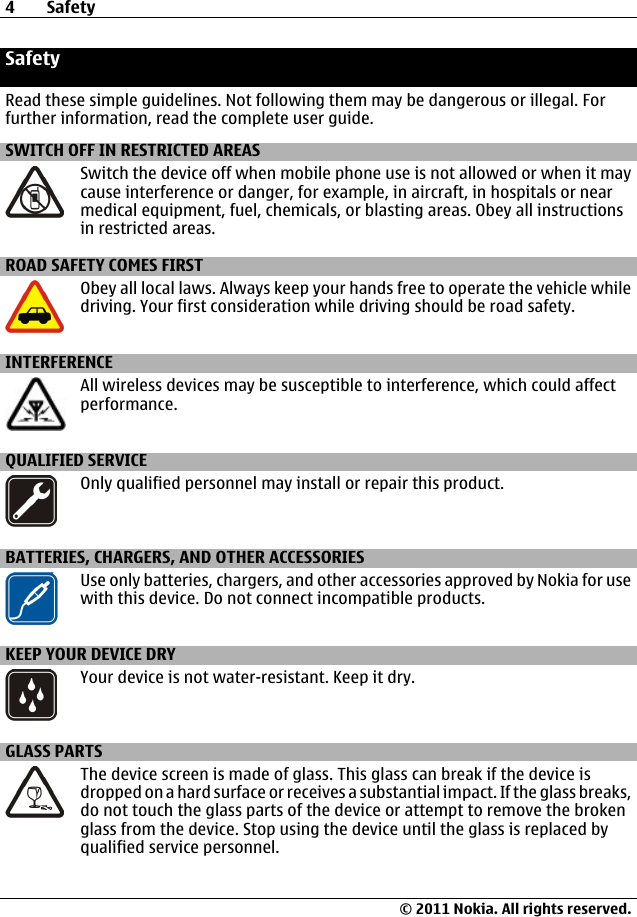 SafetyRead these simple guidelines. Not following them may be dangerous or illegal. Forfurther information, read the complete user guide.SWITCH OFF IN RESTRICTED AREASSwitch the device off when mobile phone use is not allowed or when it maycause interference or danger, for example, in aircraft, in hospitals or nearmedical equipment, fuel, chemicals, or blasting areas. Obey all instructionsin restricted areas.ROAD SAFETY COMES FIRSTObey all local laws. Always keep your hands free to operate the vehicle whiledriving. Your first consideration while driving should be road safety.INTERFERENCEAll wireless devices may be susceptible to interference, which could affectperformance.QUALIFIED SERVICEOnly qualified personnel may install or repair this product.BATTERIES, CHARGERS, AND OTHER ACCESSORIESUse only batteries, chargers, and other accessories approved by Nokia for usewith this device. Do not connect incompatible products.KEEP YOUR DEVICE DRYYour device is not water-resistant. Keep it dry.GLASS PARTSThe device screen is made of glass. This glass can break if the device isdropped on a hard surface or receives a substantial impact. If the glass breaks,do not touch the glass parts of the device or attempt to remove the brokenglass from the device. Stop using the device until the glass is replaced byqualified service personnel.4Safety© 2011 Nokia. All rights reserved.