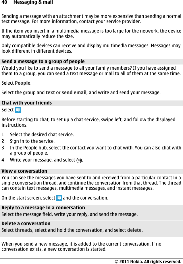 Sending a message with an attachment may be more expensive than sending a normaltext message. For more information, contact your service provider.If the item you insert in a multimedia message is too large for the network, the devicemay automatically reduce the size.Only compatible devices can receive and display multimedia messages. Messages maylook different in different devices.Send a message to a group of peopleWould you like to send a message to all your family members? If you have assignedthem to a group, you can send a text message or mail to all of them at the same time.Select People.Select the group and text or send email, and write and send your message.Chat with your friendsSelect  .Before starting to chat, to set up a chat service, swipe left, and follow the displayedinstructions.1 Select the desired chat service.2 Sign in to the service.3 In the People hub, select the contact you want to chat with. You can also chat witha group of people.4 Write your message, and select  .View a conversationYou can see the messages you have sent to and received from a particular contact in asingle conversation thread, and continue the conversation from that thread. The threadcan contain text messages, multimedia messages, and instant messages.On the start screen, select   and the conversation.Reply to a message in a conversationSelect the message field, write your reply, and send the message.Delete a conversationSelect threads, select and hold the conversation, and select delete.When you send a new message, it is added to the current conversation. If noconversation exists, a new conversation is started.40 Messaging &amp; mail© 2011 Nokia. All rights reserved.