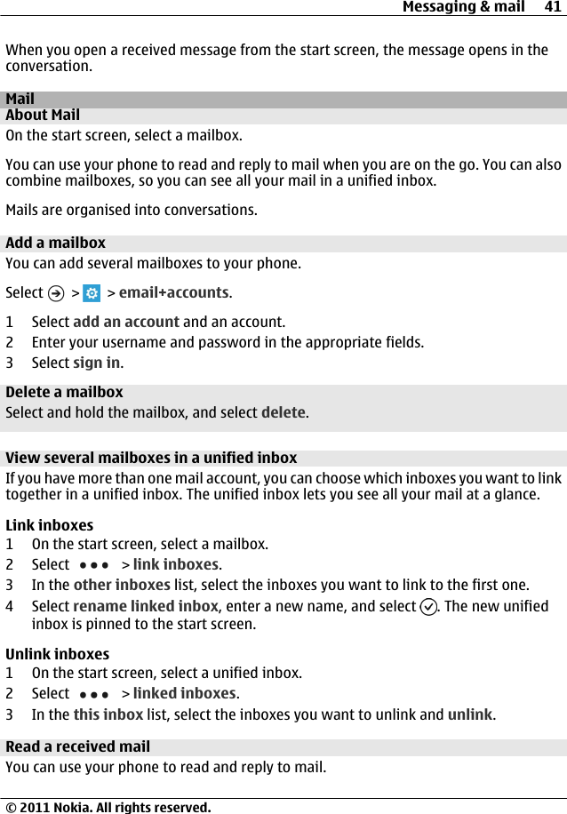 When you open a received message from the start screen, the message opens in theconversation.MailAbout MailOn the start screen, select a mailbox.You can use your phone to read and reply to mail when you are on the go. You can alsocombine mailboxes, so you can see all your mail in a unified inbox.Mails are organised into conversations.Add a mailboxYou can add several mailboxes to your phone.Select   &gt;   &gt; email+accounts.1 Select add an account and an account.2 Enter your username and password in the appropriate fields.3 Select sign in.Delete a mailboxSelect and hold the mailbox, and select delete.View several mailboxes in a unified inboxIf you have more than one mail account, you can choose which inboxes you want to linktogether in a unified inbox. The unified inbox lets you see all your mail at a glance.Link inboxes1 On the start screen, select a mailbox.2 Select   &gt; link inboxes.3In the other inboxes list, select the inboxes you want to link to the first one.4 Select rename linked inbox, enter a new name, and select  . The new unifiedinbox is pinned to the start screen.Unlink inboxes1 On the start screen, select a unified inbox.2 Select   &gt; linked inboxes.3In the this inbox list, select the inboxes you want to unlink and unlink.Read a received mailYou can use your phone to read and reply to mail.Messaging &amp; mail 41© 2011 Nokia. All rights reserved.