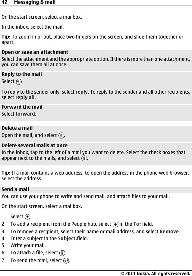 On the start screen, select a mailbox.In the inbox, select the mail.Tip: To zoom in or out, place two fingers on the screen, and slide them together orapart.Open or save an attachmentSelect the attachment and the appropriate option. If there is more than one attachment,you can save them all at once.Reply to the mailSelect  .To reply to the sender only, select reply. To reply to the sender and all other recipients,select reply all.Forward the mailSelect forward.Delete a mailOpen the mail, and select  .Delete several mails at onceIn the inbox, tap to the left of a mail you want to delete. Select the check boxes thatappear next to the mails, and select  .Tip: If a mail contains a web address, to open the address in the phone web browser,select the address.Send a mailYou can use your phone to write and send mail, and attach files to your mail.On the start screen, select a mailbox.1 Select  .2 To add a recipient from the People hub, select   in the To: field.3 To remove a recipient, select their name or mail address, and select Remove.4 Enter a subject in the Subject:field.5 Write your mail.6 To attach a file, select  .7 To send the mail, select  .42 Messaging &amp; mail© 2011 Nokia. All rights reserved.