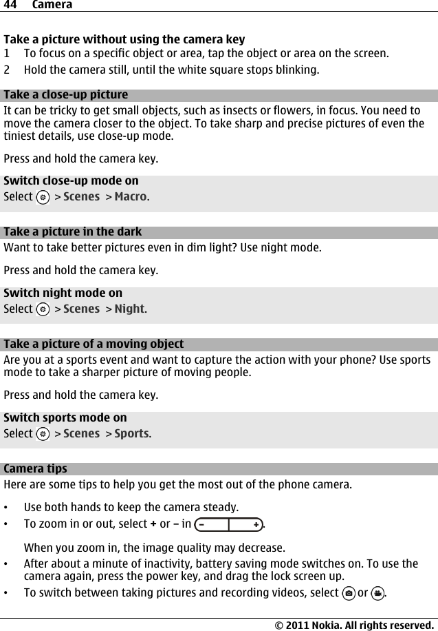 Take a picture without using the camera key1 To focus on a specific object or area, tap the object or area on the screen.2 Hold the camera still, until the white square stops blinking.Take a close-up pictureIt can be tricky to get small objects, such as insects or flowers, in focus. You need tomove the camera closer to the object. To take sharp and precise pictures of even thetiniest details, use close-up mode.Press and hold the camera key.Switch close-up mode onSelect   &gt; Scenes &gt; Macro.Take a picture in the darkWant to take better pictures even in dim light? Use night mode.Press and hold the camera key.Switch night mode onSelect   &gt; Scenes &gt; Night.Take a picture of a moving objectAre you at a sports event and want to capture the action with your phone? Use sportsmode to take a sharper picture of moving people.Press and hold the camera key.Switch sports mode onSelect   &gt; Scenes &gt; Sports.Camera tipsHere are some tips to help you get the most out of the phone camera.•Use both hands to keep the camera steady.•To zoom in or out, select + or – in  .When you zoom in, the image quality may decrease.•After about a minute of inactivity, battery saving mode switches on. To use thecamera again, press the power key, and drag the lock screen up.•To switch between taking pictures and recording videos, select   or  .44 Camera© 2011 Nokia. All rights reserved.