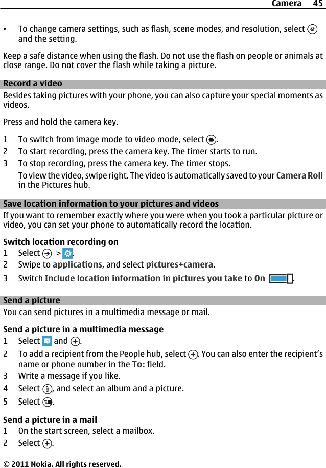 •To change camera settings, such as flash, scene modes, and resolution, select and the setting.Keep a safe distance when using the flash. Do not use the flash on people or animals atclose range. Do not cover the flash while taking a picture.Record a videoBesides taking pictures with your phone, you can also capture your special moments asvideos.Press and hold the camera key.1 To switch from image mode to video mode, select  .2 To start recording, press the camera key. The timer starts to run.3 To stop recording, press the camera key. The timer stops.To view the video, swipe right. The video is automatically saved to your Camera Rollin the Pictures hub.Save location information to your pictures and videosIf you want to remember exactly where you were when you took a particular picture orvideo, you can set your phone to automatically record the location.Switch location recording on1 Select   &gt;  .2Swipe to applications, and select pictures+camera.3Switch Include location information in pictures you take to On .Send a pictureYou can send pictures in a multimedia message or mail.Send a picture in a multimedia message1 Select   and  .2 To add a recipient from the People hub, select  . You can also enter the recipient’sname or phone number in the To: field.3 Write a message if you like.4 Select  , and select an album and a picture.5 Select  .Send a picture in a mail1 On the start screen, select a mailbox.2 Select  .Camera 45© 2011 Nokia. All rights reserved.