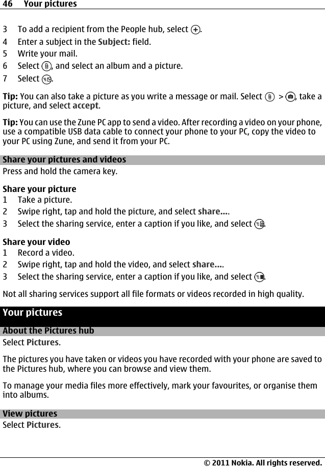 3 To add a recipient from the People hub, select  .4 Enter a subject in the Subject: field.5 Write your mail.6 Select  , and select an album and a picture.7 Select  .Tip: You can also take a picture as you write a message or mail. Select   &gt;  , take apicture, and select accept.Tip: You can use the Zune PC app to send a video. After recording a video on your phone,use a compatible USB data cable to connect your phone to your PC, copy the video toyour PC using Zune, and send it from your PC.Share your pictures and videosPress and hold the camera key.Share your picture1 Take a picture.2 Swipe right, tap and hold the picture, and select share....3 Select the sharing service, enter a caption if you like, and select  .Share your video1 Record a video.2 Swipe right, tap and hold the video, and select share....3 Select the sharing service, enter a caption if you like, and select  .Not all sharing services support all file formats or videos recorded in high quality.Your picturesAbout the Pictures hubSelect Pictures.The pictures you have taken or videos you have recorded with your phone are saved tothe Pictures hub, where you can browse and view them.To manage your media files more effectively, mark your favourites, or organise theminto albums.View picturesSelect Pictures.46 Your pictures© 2011 Nokia. All rights reserved.