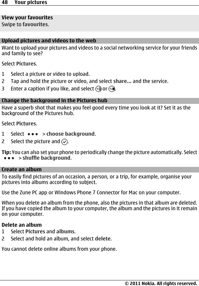 View your favouritesSwipe to favourites.Upload pictures and videos to the webWant to upload your pictures and videos to a social networking service for your friendsand family to see?Select Pictures.1 Select a picture or video to upload.2 Tap and hold the picture or video, and select share... and the service.3 Enter a caption if you like, and select   or  .Change the background in the Pictures hubHave a superb shot that makes you feel good every time you look at it? Set it as thebackground of the Pictures hub.Select Pictures.1 Select   &gt; choose background.2 Select the picture and  .Tip: You can also set your phone to periodically change the picture automatically. Select &gt; shuffle background.Create an albumTo easily find pictures of an occasion, a person, or a trip, for example, organise yourpictures into albums according to subject.Use the Zune PC app or Windows Phone 7 Connector for Mac on your computer.When you delete an album from the phone, also the pictures in that album are deleted.If you have copied the album to your computer, the album and the pictures in it remainon your computer.Delete an album1 Select Pictures and albums.2 Select and hold an album, and select delete.You cannot delete online albums from your phone.48 Your pictures© 2011 Nokia. All rights reserved.