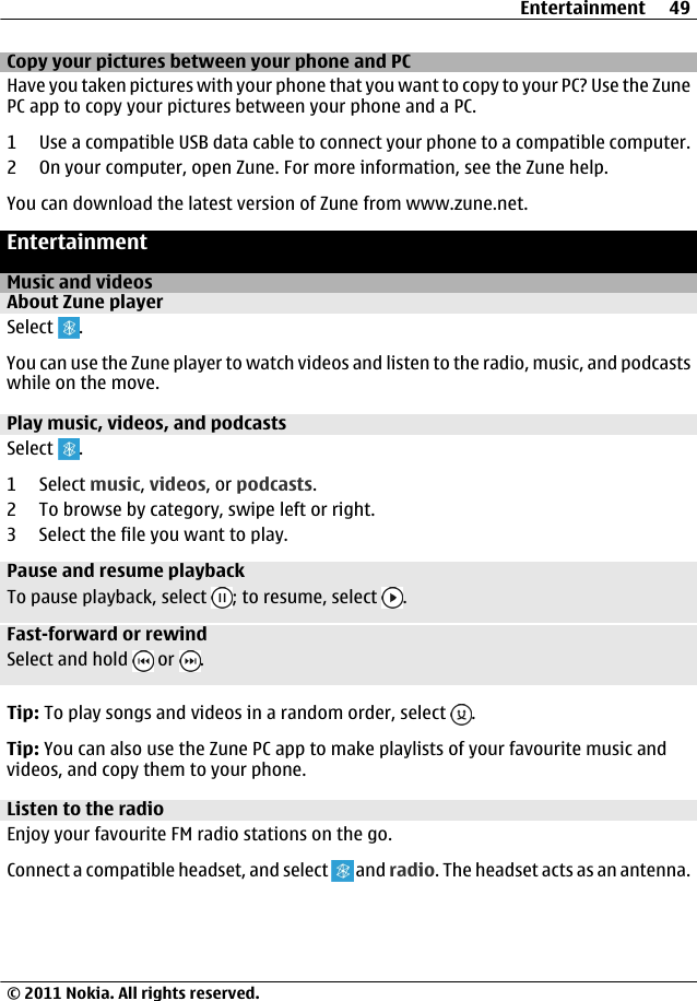 Copy your pictures between your phone and PCHave you taken pictures with your phone that you want to copy to your PC? Use the ZunePC app to copy your pictures between your phone and a PC.1 Use a compatible USB data cable to connect your phone to a compatible computer.2 On your computer, open Zune. For more information, see the Zune help.You can download the latest version of Zune from www.zune.net.EntertainmentMusic and videosAbout Zune playerSelect  .You can use the Zune player to watch videos and listen to the radio, music, and podcastswhile on the move.Play music, videos, and podcastsSelect  .1 Select music, videos, or podcasts.2 To browse by category, swipe left or right.3 Select the file you want to play.Pause and resume playbackTo pause playback, select  ; to resume, select  .Fast-forward or rewindSelect and hold   or  .Tip: To play songs and videos in a random order, select  .Tip: You can also use the Zune PC app to make playlists of your favourite music andvideos, and copy them to your phone.Listen to the radioEnjoy your favourite FM radio stations on the go.Connect a compatible headset, and select   and radio. The headset acts as an antenna.Entertainment 49© 2011 Nokia. All rights reserved.