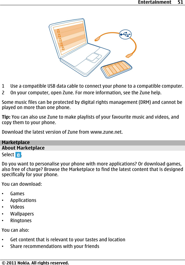 1 Use a compatible USB data cable to connect your phone to a compatible computer.2 On your computer, open Zune. For more information, see the Zune help.Some music files can be protected by digital rights management (DRM) and cannot beplayed on more than one phone.Tip: You can also use Zune to make playlists of your favourite music and videos, andcopy them to your phone.Download the latest version of Zune from www.zune.net.MarketplaceAbout MarketplaceSelect  .Do you want to personalise your phone with more applications? Or download games,also free of charge? Browse the Marketplace to find the latest content that is designedspecifically for your phone.You can download:•Games•Applications•Videos•Wallpapers•RingtonesYou can also:•Get content that is relevant to your tastes and location•Share recommendations with your friendsEntertainment 51© 2011 Nokia. All rights reserved.