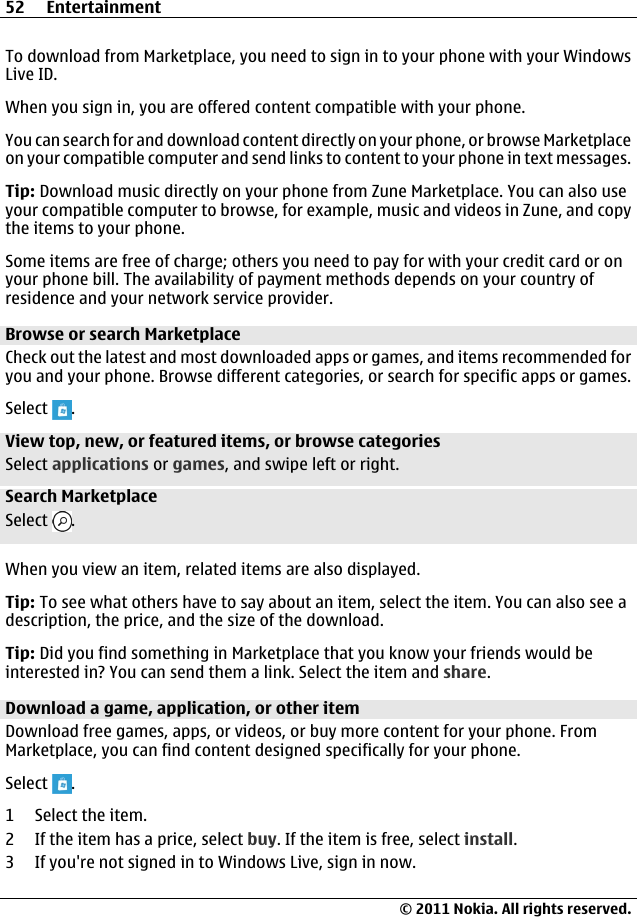 To download from Marketplace, you need to sign in to your phone with your WindowsLive ID.When you sign in, you are offered content compatible with your phone.You can search for and download content directly on your phone, or browse Marketplaceon your compatible computer and send links to content to your phone in text messages.Tip: Download music directly on your phone from Zune Marketplace. You can also useyour compatible computer to browse, for example, music and videos in Zune, and copythe items to your phone.Some items are free of charge; others you need to pay for with your credit card or onyour phone bill. The availability of payment methods depends on your country ofresidence and your network service provider.Browse or search MarketplaceCheck out the latest and most downloaded apps or games, and items recommended foryou and your phone. Browse different categories, or search for specific apps or games.Select  .View top, new, or featured items, or browse categoriesSelect applications or games, and swipe left or right.Search MarketplaceSelect  .When you view an item, related items are also displayed.Tip: To see what others have to say about an item, select the item. You can also see adescription, the price, and the size of the download.Tip: Did you find something in Marketplace that you know your friends would beinterested in? You can send them a link. Select the item and share.Download a game, application, or other itemDownload free games, apps, or videos, or buy more content for your phone. FromMarketplace, you can find content designed specifically for your phone.Select  .1 Select the item.2 If the item has a price, select buy. If the item is free, select install.3 If you&apos;re not signed in to Windows Live, sign in now.52 Entertainment© 2011 Nokia. All rights reserved.