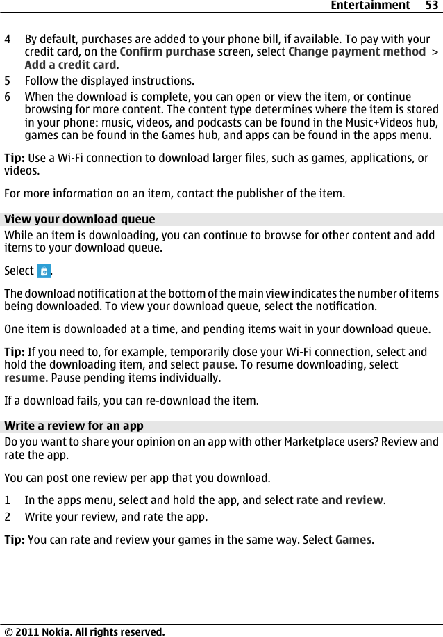 4 By default, purchases are added to your phone bill, if available. To pay with yourcredit card, on the Confirm purchase screen, select Change payment method &gt;Add a credit card.5 Follow the displayed instructions.6 When the download is complete, you can open or view the item, or continuebrowsing for more content. The content type determines where the item is storedin your phone: music, videos, and podcasts can be found in the Music+Videos hub,games can be found in the Games hub, and apps can be found in the apps menu.Tip: Use a Wi-Fi connection to download larger files, such as games, applications, orvideos.For more information on an item, contact the publisher of the item.View your download queueWhile an item is downloading, you can continue to browse for other content and additems to your download queue.Select  .The download notification at the bottom of the main view indicates the number of itemsbeing downloaded. To view your download queue, select the notification.One item is downloaded at a time, and pending items wait in your download queue.Tip: If you need to, for example, temporarily close your Wi-Fi connection, select andhold the downloading item, and select pause. To resume downloading, selectresume. Pause pending items individually.If a download fails, you can re-download the item.Write a review for an appDo you want to share your opinion on an app with other Marketplace users? Review andrate the app.You can post one review per app that you download.1 In the apps menu, select and hold the app, and select rate and review.2 Write your review, and rate the app.Tip: You can rate and review your games in the same way. Select Games.Entertainment 53© 2011 Nokia. All rights reserved.