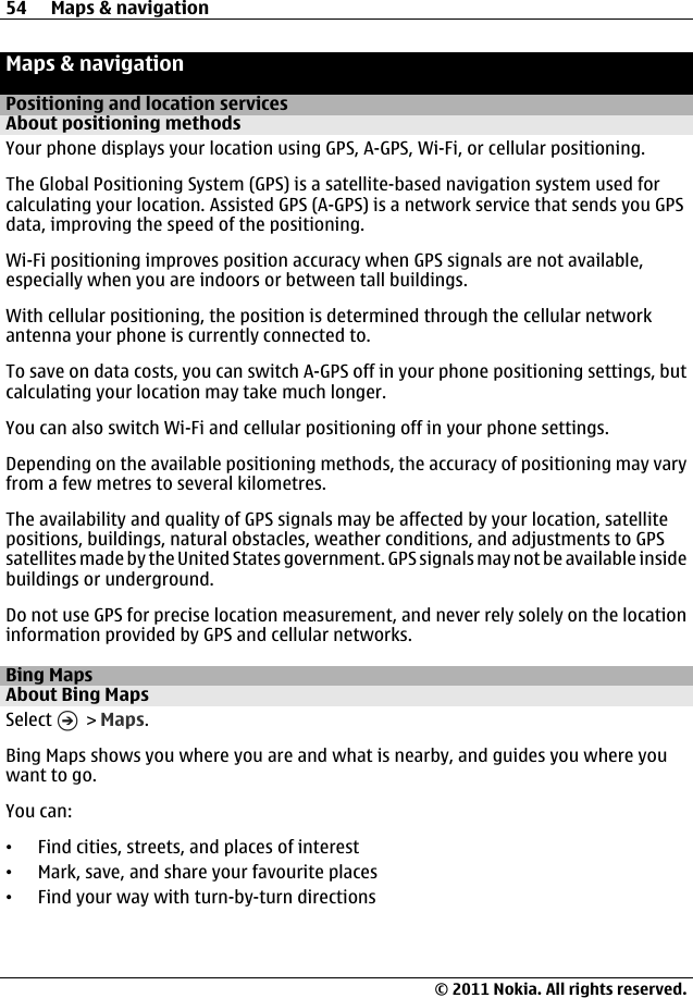 Maps &amp; navigationPositioning and location servicesAbout positioning methodsYour phone displays your location using GPS, A-GPS, Wi-Fi, or cellular positioning.The Global Positioning System (GPS) is a satellite-based navigation system used forcalculating your location. Assisted GPS (A-GPS) is a network service that sends you GPSdata, improving the speed of the positioning.Wi-Fi positioning improves position accuracy when GPS signals are not available,especially when you are indoors or between tall buildings.With cellular positioning, the position is determined through the cellular networkantenna your phone is currently connected to.To save on data costs, you can switch A-GPS off in your phone positioning settings, butcalculating your location may take much longer.You can also switch Wi-Fi and cellular positioning off in your phone settings.Depending on the available positioning methods, the accuracy of positioning may varyfrom a few metres to several kilometres.The availability and quality of GPS signals may be affected by your location, satellitepositions, buildings, natural obstacles, weather conditions, and adjustments to GPSsatellites made by the United States government. GPS signals may not be available insidebuildings or underground.Do not use GPS for precise location measurement, and never rely solely on the locationinformation provided by GPS and cellular networks.Bing MapsAbout Bing MapsSelect   &gt; Maps.Bing Maps shows you where you are and what is nearby, and guides you where youwant to go.You can:•Find cities, streets, and places of interest•Mark, save, and share your favourite places•Find your way with turn-by-turn directions54 Maps &amp; navigation© 2011 Nokia. All rights reserved.