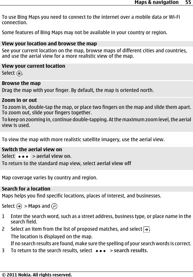 To use Bing Maps you need to connect to the internet over a mobile data or Wi-Ficonnection.Some features of Bing Maps may not be available in your country or region.View your location and browse the mapSee your current location on the map, browse maps of different cities and countries,and use the aerial view for a more realistic view of the map.View your current locationSelect  .Browse the mapDrag the map with your finger. By default, the map is oriented north.Zoom in or outTo zoom in, double-tap the map, or place two fingers on the map and slide them apart.To zoom out, slide your fingers together.To keep on zooming in, continue double-tapping. At the maximum zoom level, the aerialview is used.To view the map with more realistic satellite imagery, use the aerial view.Switch the aerial view onSelect   &gt; aerial view on.To return to the standard map view, select aerial view offMap coverage varies by country and region.Search for a locationMaps helps you find specific locations, places of interest, and businesses.Select   &gt; Maps and 1 Enter the search word, such as a street address, business type, or place name in thesearch field.2 Select an item from the list of proposed matches, and select  .The location is displayed on the map.If no search results are found, make sure the spelling of your search words is correct.3 To return to the search results, select   &gt; search results.Maps &amp; navigation 55© 2011 Nokia. All rights reserved.