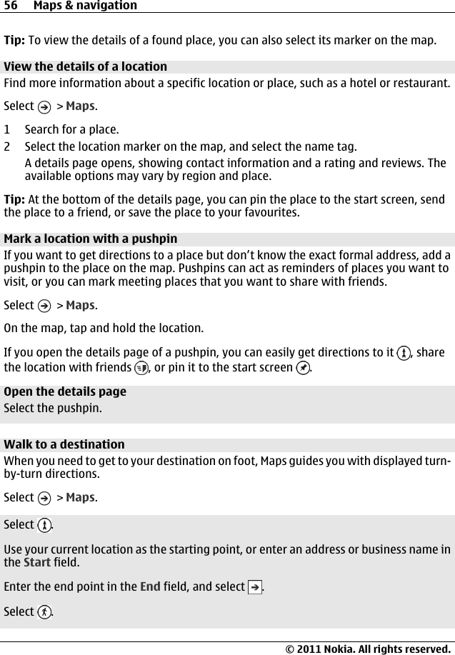 Tip: To view the details of a found place, you can also select its marker on the map.View the details of a locationFind more information about a specific location or place, such as a hotel or restaurant.Select   &gt; Maps.1 Search for a place.2 Select the location marker on the map, and select the name tag.A details page opens, showing contact information and a rating and reviews. Theavailable options may vary by region and place.Tip: At the bottom of the details page, you can pin the place to the start screen, sendthe place to a friend, or save the place to your favourites.Mark a location with a pushpinIf you want to get directions to a place but don’t know the exact formal address, add apushpin to the place on the map. Pushpins can act as reminders of places you want tovisit, or you can mark meeting places that you want to share with friends.Select   &gt; Maps.On the map, tap and hold the location.If you open the details page of a pushpin, you can easily get directions to it  , sharethe location with friends  , or pin it to the start screen  .Open the details pageSelect the pushpin.Walk to a destinationWhen you need to get to your destination on foot, Maps guides you with displayed turn-by-turn directions.Select   &gt; Maps.Select  .Use your current location as the starting point, or enter an address or business name inthe Start field.Enter the end point in the End field, and select  .Select  .56 Maps &amp; navigation© 2011 Nokia. All rights reserved.