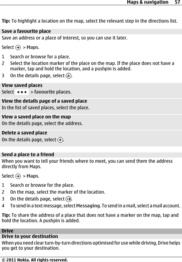 Tip: To highlight a location on the map, select the relevant step in the directions list.Save a favourite placeSave an address or a place of interest, so you can use it later.Select   &gt; Maps.1 Search or browse for a place.2 Select the location marker of the place on the map. If the place does not have amarker, tap and hold the location, and a pushpin is added.3On the details page, select  .View saved placesSelect   &gt; favourite places.View the details page of a saved placeIn the list of saved places, select the place.View a saved place on the mapOn the details page, select the address.Delete a saved placeOn the details page, select  .Send a place to a friendWhen you want to tell your friends where to meet, you can send them the addressdirectly from Maps.Select   &gt; Maps.1 Search or browse for the place.2 On the map, select the marker of the location.3On the details page, select  .4 To send in a text message, select Messaging. To send in a mail, select a mail account.Tip: To share the address of a place that does not have a marker on the map, tap andhold the location. A pushpin is added.DriveDrive to your destinationWhen you need clear turn-by-turn directions optimised for use while driving, Drive helpsyou get to your destination.Maps &amp; navigation 57© 2011 Nokia. All rights reserved.