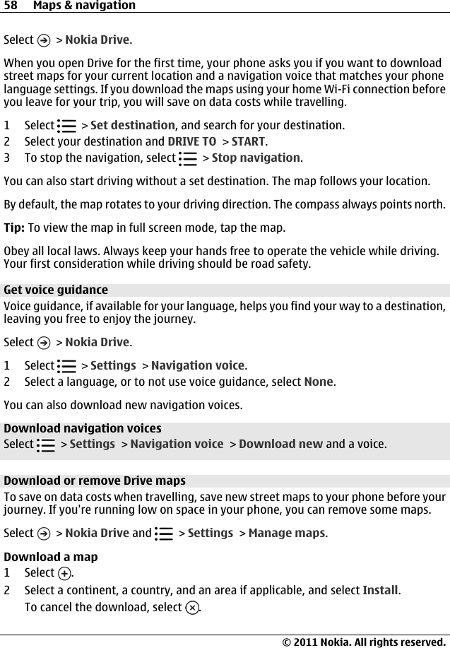 Select   &gt; Nokia Drive.When you open Drive for the first time, your phone asks you if you want to downloadstreet maps for your current location and a navigation voice that matches your phonelanguage settings. If you download the maps using your home Wi-Fi connection beforeyou leave for your trip, you will save on data costs while travelling.1 Select   &gt; Set destination, and search for your destination.2 Select your destination and DRIVE TO &gt; START.3 To stop the navigation, select   &gt; Stop navigation.You can also start driving without a set destination. The map follows your location.By default, the map rotates to your driving direction. The compass always points north.Tip: To view the map in full screen mode, tap the map.Obey all local laws. Always keep your hands free to operate the vehicle while driving.Your first consideration while driving should be road safety.Get voice guidanceVoice guidance, if available for your language, helps you find your way to a destination,leaving you free to enjoy the journey.Select   &gt; Nokia Drive.1 Select   &gt; Settings &gt; Navigation voice.2 Select a language, or to not use voice guidance, select None.You can also download new navigation voices.Download navigation voicesSelect   &gt; Settings &gt; Navigation voice &gt; Download new and a voice.Download or remove Drive mapsTo save on data costs when travelling, save new street maps to your phone before yourjourney. If you&apos;re running low on space in your phone, you can remove some maps.Select   &gt; Nokia Drive and   &gt; Settings &gt; Manage maps.Download a map1 Select  .2 Select a continent, a country, and an area if applicable, and select Install.To cancel the download, select  .58 Maps &amp; navigation© 2011 Nokia. All rights reserved.