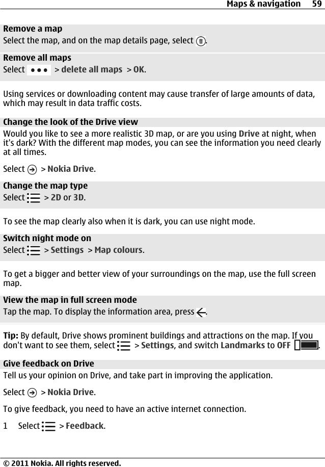 Remove a mapSelect the map, and on the map details page, select  .Remove all mapsSelect   &gt; delete all maps &gt; OK.Using services or downloading content may cause transfer of large amounts of data,which may result in data traffic costs.Change the look of the Drive viewWould you like to see a more realistic 3D map, or are you using Drive at night, whenit&apos;s dark? With the different map modes, you can see the information you need clearlyat all times.Select   &gt; Nokia Drive.Change the map typeSelect   &gt; 2D or 3D.To see the map clearly also when it is dark, you can use night mode.Switch night mode onSelect   &gt; Settings &gt; Map colours.To get a bigger and better view of your surroundings on the map, use the full screenmap.View the map in full screen modeTap the map. To display the information area, press  .Tip: By default, Drive shows prominent buildings and attractions on the map. If youdon&apos;t want to see them, select   &gt; Settings, and switch Landmarks to OFF .Give feedback on DriveTell us your opinion on Drive, and take part in improving the application.Select   &gt; Nokia Drive.To give feedback, you need to have an active internet connection.1 Select   &gt; Feedback.Maps &amp; navigation 59© 2011 Nokia. All rights reserved.