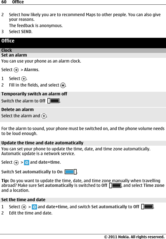 2 Select how likely you are to recommend Maps to other people. You can also giveyour reasons.The feedback is anonymous.3 Select SEND.OfficeClockSet an alarmYou can use your phone as an alarm clock.Select   &gt; Alarms.1 Select  .2 Fill in the fields, and select  .Temporarily switch an alarm offSwitch the alarm to Off .Delete an alarmSelect the alarm and  .For the alarm to sound, your phone must be switched on, and the phone volume needsto be loud enough.Update the time and date automaticallyYou can set your phone to update the time, date, and time zone automatically.Automatic update is a network service.Select   &gt;   and date+time.Switch Set automatically to On .Tip: Do you want to update the time, date, and time zone manually when travellingabroad? Make sure Set automatically is switched to Off , and select Time zoneand a location.Set the time and date1 Select   &gt;   and date+time, and switch Set automatically to Off .2 Edit the time and date.60 Office© 2011 Nokia. All rights reserved.