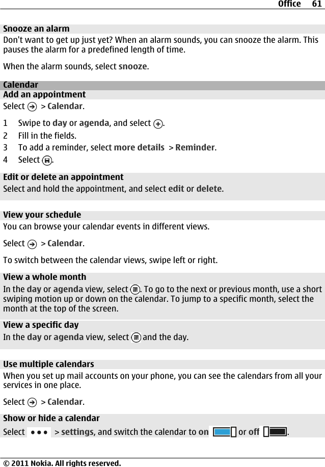 Snooze an alarmDon&apos;t want to get up just yet? When an alarm sounds, you can snooze the alarm. Thispauses the alarm for a predefined length of time.When the alarm sounds, select snooze.CalendarAdd an appointmentSelect   &gt; Calendar.1Swipe to day or agenda, and select  .2 Fill in the fields.3 To add a reminder, select more details &gt; Reminder.4 Select  .Edit or delete an appointmentSelect and hold the appointment, and select edit or delete.View your scheduleYou can browse your calendar events in different views.Select   &gt; Calendar.To switch between the calendar views, swipe left or right.View a whole monthIn the day or agenda view, select  . To go to the next or previous month, use a shortswiping motion up or down on the calendar. To jump to a specific month, select themonth at the top of the screen.View a specific dayIn the day or agenda view, select   and the day.Use multiple calendarsWhen you set up mail accounts on your phone, you can see the calendars from all yourservices in one place.Select   &gt; Calendar.Show or hide a calendarSelect   &gt; settings, and switch the calendar to on  or off .Office 61© 2011 Nokia. All rights reserved.