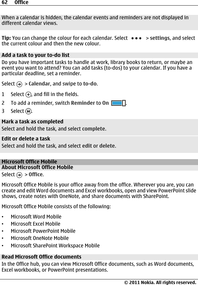 When a calendar is hidden, the calendar events and reminders are not displayed indifferent calendar views.Tip: You can change the colour for each calendar. Select   &gt; settings, and selectthe current colour and then the new colour.Add a task to your to-do listDo you have important tasks to handle at work, library books to return, or maybe anevent you want to attend? You can add tasks (to-dos) to your calendar. If you have aparticular deadline, set a reminder.Select   &gt; Calendar, and swipe to to-do.1 Select  , and fill in the fields.2 To add a reminder, switch Reminder to On .3 Select  .Mark a task as completedSelect and hold the task, and select complete.Edit or delete a taskSelect and hold the task, and select edit or delete.Microsoft Office MobileAbout Microsoft Office MobileSelect   &gt; Office.Microsoft Office Mobile is your office away from the office. Wherever you are, you cancreate and edit Word documents and Excel workbooks, open and view PowerPoint slideshows, create notes with OneNote, and share documents with SharePoint.Microsoft Office Mobile consists of the following:•Microsoft Word Mobile•Microsoft Excel Mobile•Microsoft PowerPoint Mobile•Microsoft OneNote Mobile•Microsoft SharePoint Workspace MobileRead Microsoft Office documentsIn the Office hub, you can view Microsoft Office documents, such as Word documents,Excel workbooks, or PowerPoint presentations.62 Office© 2011 Nokia. All rights reserved.