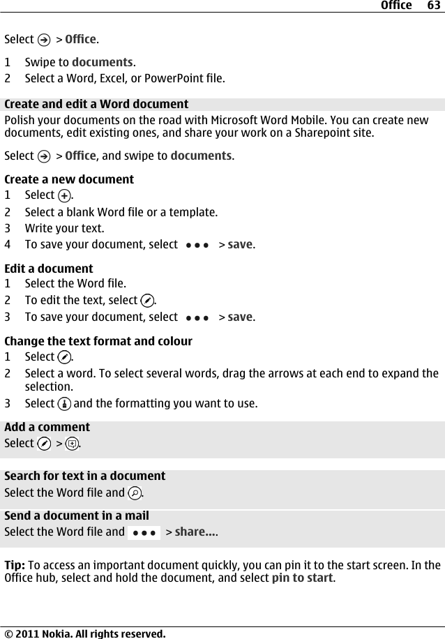 Select   &gt; Office.1Swipe to documents.2 Select a Word, Excel, or PowerPoint file.Create and edit a Word documentPolish your documents on the road with Microsoft Word Mobile. You can create newdocuments, edit existing ones, and share your work on a Sharepoint site.Select   &gt; Office, and swipe to documents.Create a new document1 Select  .2 Select a blank Word file or a template.3 Write your text.4 To save your document, select   &gt; save.Edit a document1 Select the Word file.2 To edit the text, select  .3 To save your document, select   &gt; save.Change the text format and colour1 Select  .2 Select a word. To select several words, drag the arrows at each end to expand theselection.3 Select   and the formatting you want to use.Add a commentSelect   &gt;  .Search for text in a documentSelect the Word file and  .Send a document in a mailSelect the Word file and   &gt; share....Tip: To access an important document quickly, you can pin it to the start screen. In theOffice hub, select and hold the document, and select pin to start.Office 63© 2011 Nokia. All rights reserved.