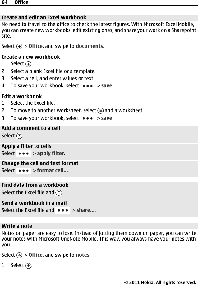 Create and edit an Excel workbookNo need to travel to the office to check the latest figures. With Microsoft Excel Mobile,you can create new workbooks, edit existing ones, and share your work on a Sharepointsite.Select   &gt; Office, and swipe to documents.Create a new workbook1 Select  .2 Select a blank Excel file or a template.3 Select a cell, and enter values or text.4 To save your workbook, select   &gt; save.Edit a workbook1 Select the Excel file.2 To move to another worksheet, select   and a worksheet.3 To save your workbook, select   &gt; save.Add a comment to a cellSelect  .Apply a filter to cellsSelect   &gt; apply filter.Change the cell and text formatSelect   &gt; format cell....Find data from a workbookSelect the Excel file and  .Send a workbook in a mailSelect the Excel file and   &gt; share....Write a noteNotes on paper are easy to lose. Instead of jotting them down on paper, you can writeyour notes with Microsoft OneNote Mobile. This way, you always have your notes withyou.Select   &gt; Office, and swipe to notes.1 Select  .64 Office© 2011 Nokia. All rights reserved.