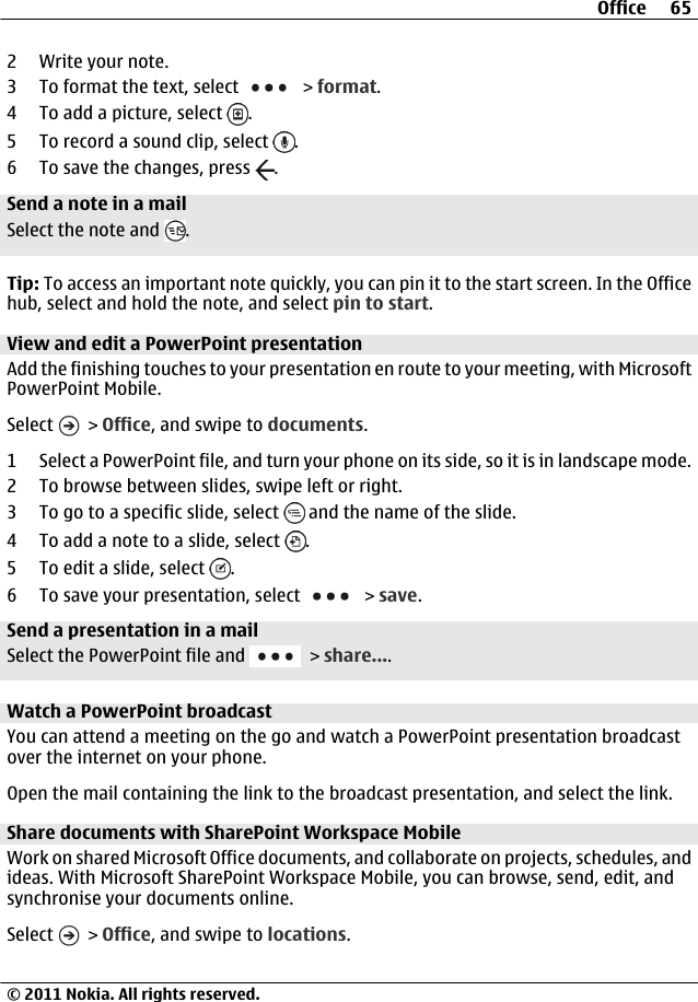 2 Write your note.3 To format the text, select   &gt; format.4 To add a picture, select  .5 To record a sound clip, select  .6 To save the changes, press  .Send a note in a mailSelect the note and  .Tip: To access an important note quickly, you can pin it to the start screen. In the Officehub, select and hold the note, and select pin to start.View and edit a PowerPoint presentationAdd the finishing touches to your presentation en route to your meeting, with MicrosoftPowerPoint Mobile.Select   &gt; Office, and swipe to documents.1 Select a PowerPoint file, and turn your phone on its side, so it is in landscape mode.2 To browse between slides, swipe left or right.3 To go to a specific slide, select   and the name of the slide.4 To add a note to a slide, select  .5 To edit a slide, select  .6 To save your presentation, select   &gt; save.Send a presentation in a mailSelect the PowerPoint file and   &gt; share....Watch a PowerPoint broadcastYou can attend a meeting on the go and watch a PowerPoint presentation broadcastover the internet on your phone.Open the mail containing the link to the broadcast presentation, and select the link.Share documents with SharePoint Workspace MobileWork on shared Microsoft Office documents, and collaborate on projects, schedules, andideas. With Microsoft SharePoint Workspace Mobile, you can browse, send, edit, andsynchronise your documents online.Select   &gt; Office, and swipe to locations.Office 65© 2011 Nokia. All rights reserved.