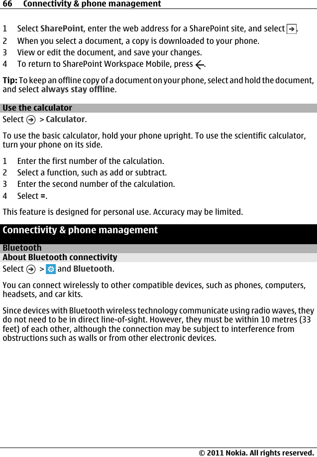 1 Select SharePoint, enter the web address for a SharePoint site, and select  .2 When you select a document, a copy is downloaded to your phone.3 View or edit the document, and save your changes.4 To return to SharePoint Workspace Mobile, press  .Tip: To keep an offline copy of a document on your phone, select and hold the document,and select always stay offline.Use the calculatorSelect   &gt; Calculator.To use the basic calculator, hold your phone upright. To use the scientific calculator,turn your phone on its side.1 Enter the first number of the calculation.2 Select a function, such as add or subtract.3 Enter the second number of the calculation.4 Select =.This feature is designed for personal use. Accuracy may be limited.Connectivity &amp; phone managementBluetoothAbout Bluetooth connectivitySelect   &gt;   and Bluetooth.You can connect wirelessly to other compatible devices, such as phones, computers,headsets, and car kits.Since devices with Bluetooth wireless technology communicate using radio waves, theydo not need to be in direct line-of-sight. However, they must be within 10 metres (33feet) of each other, although the connection may be subject to interference fromobstructions such as walls or from other electronic devices.66 Connectivity &amp; phone management© 2011 Nokia. All rights reserved.