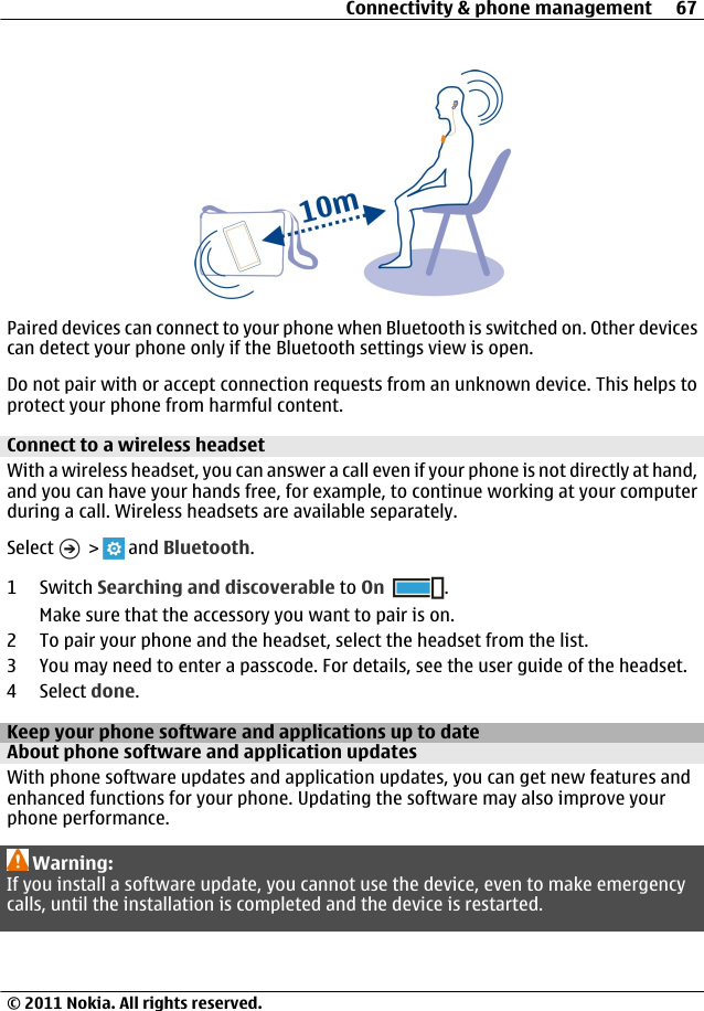 Paired devices can connect to your phone when Bluetooth is switched on. Other devicescan detect your phone only if the Bluetooth settings view is open.Do not pair with or accept connection requests from an unknown device. This helps toprotect your phone from harmful content.Connect to a wireless headsetWith a wireless headset, you can answer a call even if your phone is not directly at hand,and you can have your hands free, for example, to continue working at your computerduring a call. Wireless headsets are available separately.Select   &gt;   and Bluetooth.1Switch Searching and discoverable to On .Make sure that the accessory you want to pair is on.2 To pair your phone and the headset, select the headset from the list.3 You may need to enter a passcode. For details, see the user guide of the headset.4 Select done.Keep your phone software and applications up to dateAbout phone software and application updates With phone software updates and application updates, you can get new features andenhanced functions for your phone. Updating the software may also improve yourphone performance.Warning:If you install a software update, you cannot use the device, even to make emergencycalls, until the installation is completed and the device is restarted.Connectivity &amp; phone management 67© 2011 Nokia. All rights reserved.