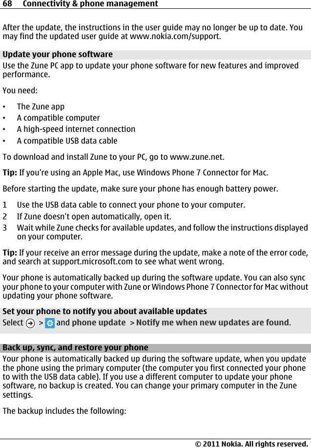 After the update, the instructions in the user guide may no longer be up to date. Youmay find the updated user guide at www.nokia.com/support.Update your phone softwareUse the Zune PC app to update your phone software for new features and improvedperformance.You need:•The Zune app•A compatible computer•A high-speed internet connection•A compatible USB data cableTo download and install Zune to your PC, go to www.zune.net.Tip: If you&apos;re using an Apple Mac, use Windows Phone 7 Connector for Mac.Before starting the update, make sure your phone has enough battery power.1 Use the USB data cable to connect your phone to your computer.2 If Zune doesn&apos;t open automatically, open it.3 Wait while Zune checks for available updates, and follow the instructions displayedon your computer.Tip: If your receive an error message during the update, make a note of the error code,and search at support.microsoft.com to see what went wrong.Your phone is automatically backed up during the software update. You can also syncyour phone to your computer with Zune or Windows Phone 7 Connector for Mac withoutupdating your phone software.Set your phone to notify you about available updatesSelect   &gt;   and phone update &gt; Notify me when new updates are found.Back up, sync, and restore your phoneYour phone is automatically backed up during the software update, when you updatethe phone using the primary computer (the computer you first connected your phoneto with the USB data cable). If you use a different computer to update your phonesoftware, no backup is created. You can change your primary computer in the Zunesettings.The backup includes the following:68 Connectivity &amp; phone management© 2011 Nokia. All rights reserved.