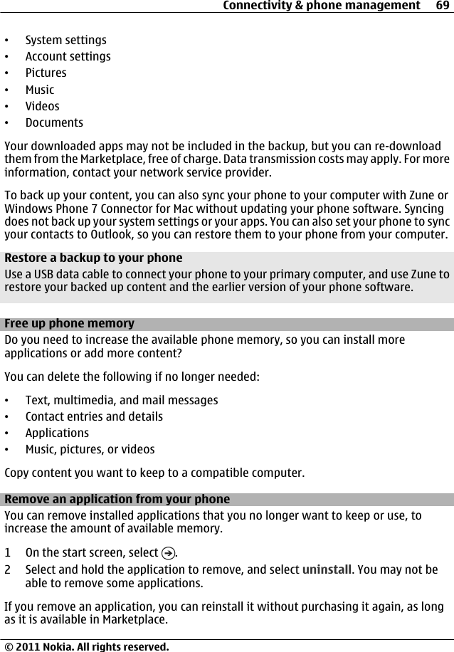 •System settings•Account settings•Pictures•Music•Videos•DocumentsYour downloaded apps may not be included in the backup, but you can re-downloadthem from the Marketplace, free of charge. Data transmission costs may apply. For moreinformation, contact your network service provider.To back up your content, you can also sync your phone to your computer with Zune orWindows Phone 7 Connector for Mac without updating your phone software. Syncingdoes not back up your system settings or your apps. You can also set your phone to syncyour contacts to Outlook, so you can restore them to your phone from your computer.Restore a backup to your phoneUse a USB data cable to connect your phone to your primary computer, and use Zune torestore your backed up content and the earlier version of your phone software.Free up phone memoryDo you need to increase the available phone memory, so you can install moreapplications or add more content?You can delete the following if no longer needed:•Text, multimedia, and mail messages•Contact entries and details•Applications•Music, pictures, or videosCopy content you want to keep to a compatible computer.Remove an application from your phoneYou can remove installed applications that you no longer want to keep or use, toincrease the amount of available memory.1 On the start screen, select  .2 Select and hold the application to remove, and select uninstall. You may not beable to remove some applications.If you remove an application, you can reinstall it without purchasing it again, as longas it is available in Marketplace.Connectivity &amp; phone management 69© 2011 Nokia. All rights reserved.