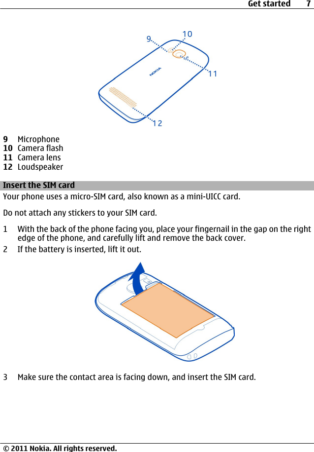 9Microphone10 Camera flash11 Camera lens12 LoudspeakerInsert the SIM cardYour phone uses a micro-SIM card, also known as a mini-UICC card.Do not attach any stickers to your SIM card.1 With the back of the phone facing you, place your fingernail in the gap on the rightedge of the phone, and carefully lift and remove the back cover.2 If the battery is inserted, lift it out.3 Make sure the contact area is facing down, and insert the SIM card.Get started 7© 2011 Nokia. All rights reserved.