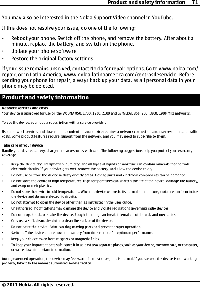 You may also be interested in the Nokia Support Video channel in YouTube.If this does not resolve your issue, do one of the following:•Reboot your phone. Switch off the phone, and remove the battery. After about aminute, replace the battery, and switch on the phone.•Update your phone software•Restore the original factory settingsIf your issue remains unsolved, contact Nokia for repair options. Go to www.nokia.com/repair, or in Latin America, www.nokia-latinoamerica.com/centrosdeservicio. Beforesending your phone for repair, always back up your data, as all personal data in yourphone may be deleted.Product and safety informationNetwork services and costsYour device is approved for use on the WCDMA 850, 1700, 1900, 2100 and GSM/EDGE 850, 900, 1800, 1900 MHz networks.To use the device, you need a subscription with a service provider.Using network services and downloading content to your device requires a network connection and may result in data trafficcosts. Some product features require support from the network, and you may need to subscribe to them.Take care of your deviceHandle your device, battery, charger and accessories with care. The following suggestions help you protect your warrantycoverage.•Keep the device dry. Precipitation, humidity, and all types of liquids or moisture can contain minerals that corrodeelectronic circuits. If your device gets wet, remove the battery, and allow the device to dry.•Do not use or store the device in dusty or dirty areas. Moving parts and electronic components can be damaged.•Do not store the device in high temperatures. High temperatures can shorten the life of the device, damage the battery,and warp or melt plastics.•Do not store the device in cold temperatures. When the device warms to its normal temperature, moisture can form insidethe device and damage electronic circuits.•Do not attempt to open the device other than as instructed in the user guide.•Unauthorised modifications may damage the device and violate regulations governing radio devices.•Do not drop, knock, or shake the device. Rough handling can break internal circuit boards and mechanics.•Only use a soft, clean, dry cloth to clean the surface of the device.•Do not paint the device. Paint can clog moving parts and prevent proper operation.•Switch off the device and remove the battery from time to time for optimum performance.•Keep your device away from magnets or magnetic fields.•To keep your important data safe, store it in at least two separate places, such as your device, memory card, or computer,or write down important information.During extended operation, the device may feel warm. In most cases, this is normal. If you suspect the device is not workingproperly, take it to the nearest authorised service facility.Product and safety information 71© 2011 Nokia. All rights reserved.