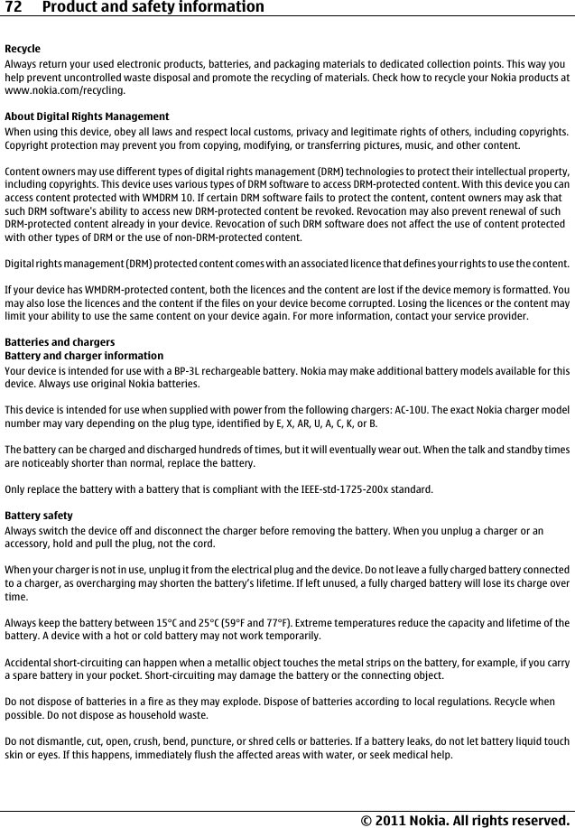 RecycleAlways return your used electronic products, batteries, and packaging materials to dedicated collection points. This way youhelp prevent uncontrolled waste disposal and promote the recycling of materials. Check how to recycle your Nokia products atwww.nokia.com/recycling.About Digital Rights ManagementWhen using this device, obey all laws and respect local customs, privacy and legitimate rights of others, including copyrights.Copyright protection may prevent you from copying, modifying, or transferring pictures, music, and other content.Content owners may use different types of digital rights management (DRM) technologies to protect their intellectual property,including copyrights. This device uses various types of DRM software to access DRM-protected content. With this device you canaccess content protected with WMDRM 10. If certain DRM software fails to protect the content, content owners may ask thatsuch DRM software&apos;s ability to access new DRM-protected content be revoked. Revocation may also prevent renewal of suchDRM-protected content already in your device. Revocation of such DRM software does not affect the use of content protectedwith other types of DRM or the use of non-DRM-protected content.Digital rights management (DRM) protected content comes with an associated licence that defines your rights to use the content.If your device has WMDRM-protected content, both the licences and the content are lost if the device memory is formatted. Youmay also lose the licences and the content if the files on your device become corrupted. Losing the licences or the content maylimit your ability to use the same content on your device again. For more information, contact your service provider.Batteries and chargersBattery and charger informationYour device is intended for use with a BP-3L rechargeable battery. Nokia may make additional battery models available for thisdevice. Always use original Nokia batteries.This device is intended for use when supplied with power from the following chargers: AC-10U. The exact Nokia charger modelnumber may vary depending on the plug type, identified by E, X, AR, U, A, C, K, or B.The battery can be charged and discharged hundreds of times, but it will eventually wear out. When the talk and standby timesare noticeably shorter than normal, replace the battery.Only replace the battery with a battery that is compliant with the IEEE-std-1725-200x standard.Battery safetyAlways switch the device off and disconnect the charger before removing the battery. When you unplug a charger or anaccessory, hold and pull the plug, not the cord.When your charger is not in use, unplug it from the electrical plug and the device. Do not leave a fully charged battery connectedto a charger, as overcharging may shorten the battery’s lifetime. If left unused, a fully charged battery will lose its charge overtime.Always keep the battery between 15°C and 25°C (59°F and 77°F). Extreme temperatures reduce the capacity and lifetime of thebattery. A device with a hot or cold battery may not work temporarily.Accidental short-circuiting can happen when a metallic object touches the metal strips on the battery, for example, if you carrya spare battery in your pocket. Short-circuiting may damage the battery or the connecting object.Do not dispose of batteries in a fire as they may explode. Dispose of batteries according to local regulations. Recycle whenpossible. Do not dispose as household waste.Do not dismantle, cut, open, crush, bend, puncture, or shred cells or batteries. If a battery leaks, do not let battery liquid touchskin or eyes. If this happens, immediately flush the affected areas with water, or seek medical help.72 Product and safety information© 2011 Nokia. All rights reserved.