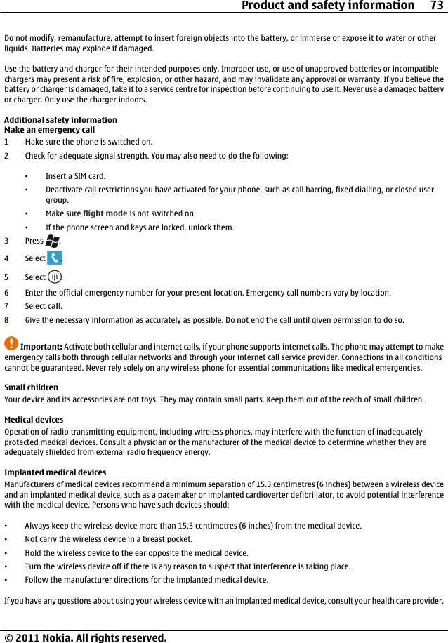 Do not modify, remanufacture, attempt to insert foreign objects into the battery, or immerse or expose it to water or otherliquids. Batteries may explode if damaged.Use the battery and charger for their intended purposes only. Improper use, or use of unapproved batteries or incompatiblechargers may present a risk of fire, explosion, or other hazard, and may invalidate any approval or warranty. If you believe thebattery or charger is damaged, take it to a service centre for inspection before continuing to use it. Never use a damaged batteryor charger. Only use the charger indoors.Additional safety informationMake an emergency call1 Make sure the phone is switched on.2 Check for adequate signal strength. You may also need to do the following:•Insert a SIM card.•Deactivate call restrictions you have activated for your phone, such as call barring, fixed dialling, or closed usergroup.•Make sure flight mode is not switched on.•If the phone screen and keys are locked, unlock them.3Press .4 Select  .5 Select  .6 Enter the official emergency number for your present location. Emergency call numbers vary by location.7 Select call.8 Give the necessary information as accurately as possible. Do not end the call until given permission to do so.Important: Activate both cellular and internet calls, if your phone supports internet calls. The phone may attempt to makeemergency calls both through cellular networks and through your internet call service provider. Connections in all conditionscannot be guaranteed. Never rely solely on any wireless phone for essential communications like medical emergencies.Small childrenYour device and its accessories are not toys. They may contain small parts. Keep them out of the reach of small children.Medical devicesOperation of radio transmitting equipment, including wireless phones, may interfere with the function of inadequatelyprotected medical devices. Consult a physician or the manufacturer of the medical device to determine whether they areadequately shielded from external radio frequency energy.Implanted medical devicesManufacturers of medical devices recommend a minimum separation of 15.3 centimetres (6 inches) between a wireless deviceand an implanted medical device, such as a pacemaker or implanted cardioverter defibrillator, to avoid potential interferencewith the medical device. Persons who have such devices should:•Always keep the wireless device more than 15.3 centimetres (6 inches) from the medical device.•Not carry the wireless device in a breast pocket.•Hold the wireless device to the ear opposite the medical device.•Turn the wireless device off if there is any reason to suspect that interference is taking place.•Follow the manufacturer directions for the implanted medical device.If you have any questions about using your wireless device with an implanted medical device, consult your health care provider.Product and safety information 73© 2011 Nokia. All rights reserved.