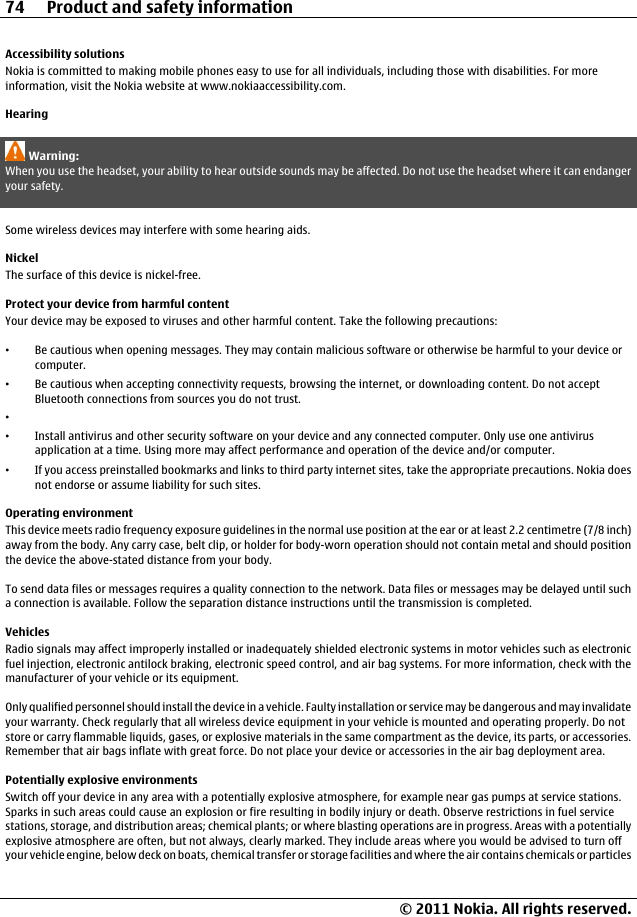 Accessibility solutionsNokia is committed to making mobile phones easy to use for all individuals, including those with disabilities. For moreinformation, visit the Nokia website at www.nokiaaccessibility.com.HearingWarning:When you use the headset, your ability to hear outside sounds may be affected. Do not use the headset where it can endangeryour safety.Some wireless devices may interfere with some hearing aids.NickelThe surface of this device is nickel-free.Protect your device from harmful contentYour device may be exposed to viruses and other harmful content. Take the following precautions:•Be cautious when opening messages. They may contain malicious software or otherwise be harmful to your device orcomputer.•Be cautious when accepting connectivity requests, browsing the internet, or downloading content. Do not acceptBluetooth connections from sources you do not trust.••Install antivirus and other security software on your device and any connected computer. Only use one antivirusapplication at a time. Using more may affect performance and operation of the device and/or computer.•If you access preinstalled bookmarks and links to third party internet sites, take the appropriate precautions. Nokia doesnot endorse or assume liability for such sites.Operating environmentThis device meets radio frequency exposure guidelines in the normal use position at the ear or at least 2.2 centimetre (7/8 inch)away from the body. Any carry case, belt clip, or holder for body-worn operation should not contain metal and should positionthe device the above-stated distance from your body.To send data files or messages requires a quality connection to the network. Data files or messages may be delayed until sucha connection is available. Follow the separation distance instructions until the transmission is completed.VehiclesRadio signals may affect improperly installed or inadequately shielded electronic systems in motor vehicles such as electronicfuel injection, electronic antilock braking, electronic speed control, and air bag systems. For more information, check with themanufacturer of your vehicle or its equipment.Only qualified personnel should install the device in a vehicle. Faulty installation or service may be dangerous and may invalidateyour warranty. Check regularly that all wireless device equipment in your vehicle is mounted and operating properly. Do notstore or carry flammable liquids, gases, or explosive materials in the same compartment as the device, its parts, or accessories.Remember that air bags inflate with great force. Do not place your device or accessories in the air bag deployment area.Potentially explosive environmentsSwitch off your device in any area with a potentially explosive atmosphere, for example near gas pumps at service stations.Sparks in such areas could cause an explosion or fire resulting in bodily injury or death. Observe restrictions in fuel servicestations, storage, and distribution areas; chemical plants; or where blasting operations are in progress. Areas with a potentiallyexplosive atmosphere are often, but not always, clearly marked. They include areas where you would be advised to turn offyour vehicle engine, below deck on boats, chemical transfer or storage facilities and where the air contains chemicals or particles74 Product and safety information© 2011 Nokia. All rights reserved.