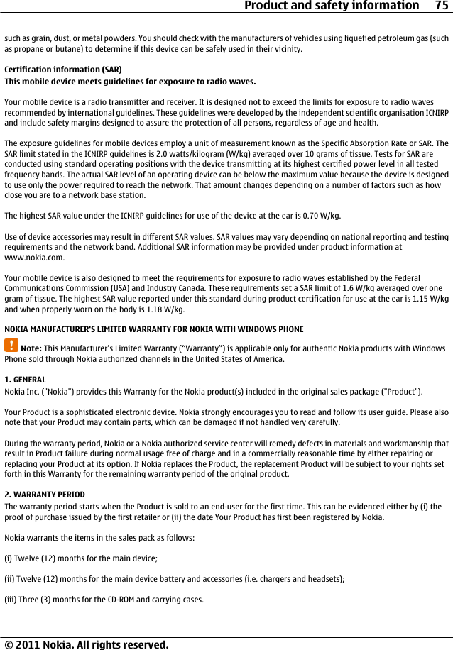 such as grain, dust, or metal powders. You should check with the manufacturers of vehicles using liquefied petroleum gas (suchas propane or butane) to determine if this device can be safely used in their vicinity.Certification information (SAR)This mobile device meets guidelines for exposure to radio waves.Your mobile device is a radio transmitter and receiver. It is designed not to exceed the limits for exposure to radio wavesrecommended by international guidelines. These guidelines were developed by the independent scientific organisation ICNIRPand include safety margins designed to assure the protection of all persons, regardless of age and health.The exposure guidelines for mobile devices employ a unit of measurement known as the Specific Absorption Rate or SAR. TheSAR limit stated in the ICNIRP guidelines is 2.0 watts/kilogram (W/kg) averaged over 10 grams of tissue. Tests for SAR areconducted using standard operating positions with the device transmitting at its highest certified power level in all testedfrequency bands. The actual SAR level of an operating device can be below the maximum value because the device is designedto use only the power required to reach the network. That amount changes depending on a number of factors such as howclose you are to a network base station.The highest SAR value under the ICNIRP guidelines for use of the device at the ear is 0.70 W/kg.Use of device accessories may result in different SAR values. SAR values may vary depending on national reporting and testingrequirements and the network band. Additional SAR information may be provided under product information atwww.nokia.com.Your mobile device is also designed to meet the requirements for exposure to radio waves established by the FederalCommunications Commission (USA) and Industry Canada. These requirements set a SAR limit of 1.6 W/kg averaged over onegram of tissue. The highest SAR value reported under this standard during product certification for use at the ear is 1.15 W/kgand when properly worn on the body is 1.18 W/kg.NOKIA MANUFACTURER&apos;S LIMITED WARRANTY FOR NOKIA WITH WINDOWS PHONENote: This Manufacturer&apos;s Limited Warranty (“Warranty”) is applicable only for authentic Nokia products with WindowsPhone sold through Nokia authorized channels in the United States of America.1. GENERALNokia Inc. (&quot;Nokia&quot;) provides this Warranty for the Nokia product(s) included in the original sales package (&quot;Product&quot;).Your Product is a sophisticated electronic device. Nokia strongly encourages you to read and follow its user guide. Please alsonote that your Product may contain parts, which can be damaged if not handled very carefully.During the warranty period, Nokia or a Nokia authorized service center will remedy defects in materials and workmanship thatresult in Product failure during normal usage free of charge and in a commercially reasonable time by either repairing orreplacing your Product at its option. If Nokia replaces the Product, the replacement Product will be subject to your rights setforth in this Warranty for the remaining warranty period of the original product.2. WARRANTY PERIODThe warranty period starts when the Product is sold to an end-user for the first time. This can be evidenced either by (i) theproof of purchase issued by the first retailer or (ii) the date Your Product has first been registered by Nokia.Nokia warrants the items in the sales pack as follows:(i) Twelve (12) months for the main device;(ii) Twelve (12) months for the main device battery and accessories (i.e. chargers and headsets);(iii) Three (3) months for the CD-ROM and carrying cases.Product and safety information 75© 2011 Nokia. All rights reserved.