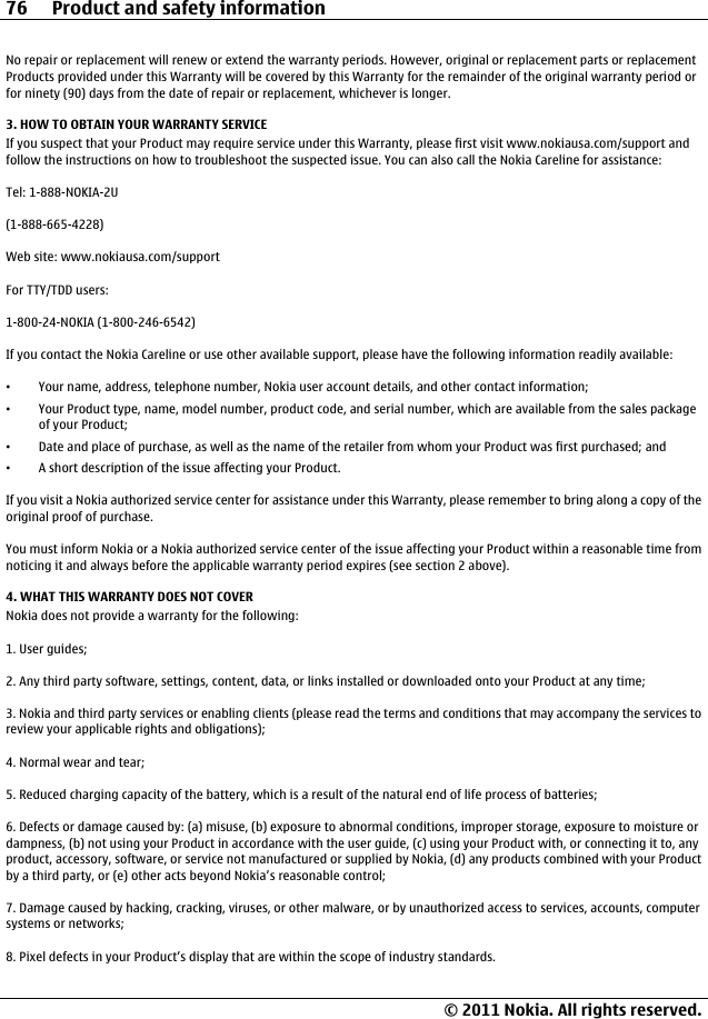 No repair or replacement will renew or extend the warranty periods. However, original or replacement parts or replacementProducts provided under this Warranty will be covered by this Warranty for the remainder of the original warranty period orfor ninety (90) days from the date of repair or replacement, whichever is longer.3. HOW TO OBTAIN YOUR WARRANTY SERVICEIf you suspect that your Product may require service under this Warranty, please first visit www.nokiausa.com/support andfollow the instructions on how to troubleshoot the suspected issue. You can also call the Nokia Careline for assistance:Tel: 1-888-NOKIA-2U(1-888-665-4228)Web site: www.nokiausa.com/supportFor TTY/TDD users:1-800-24-NOKIA (1-800-246-6542)If you contact the Nokia Careline or use other available support, please have the following information readily available:•Your name, address, telephone number, Nokia user account details, and other contact information;•Your Product type, name, model number, product code, and serial number, which are available from the sales packageof your Product;•Date and place of purchase, as well as the name of the retailer from whom your Product was first purchased; and•A short description of the issue affecting your Product.If you visit a Nokia authorized service center for assistance under this Warranty, please remember to bring along a copy of theoriginal proof of purchase.You must inform Nokia or a Nokia authorized service center of the issue affecting your Product within a reasonable time fromnoticing it and always before the applicable warranty period expires (see section 2 above).4. WHAT THIS WARRANTY DOES NOT COVERNokia does not provide a warranty for the following:1. User guides;2. Any third party software, settings, content, data, or links installed or downloaded onto your Product at any time;3. Nokia and third party services or enabling clients (please read the terms and conditions that may accompany the services toreview your applicable rights and obligations);4. Normal wear and tear;5. Reduced charging capacity of the battery, which is a result of the natural end of life process of batteries;6. Defects or damage caused by: (a) misuse, (b) exposure to abnormal conditions, improper storage, exposure to moisture ordampness, (b) not using your Product in accordance with the user guide, (c) using your Product with, or connecting it to, anyproduct, accessory, software, or service not manufactured or supplied by Nokia, (d) any products combined with your Productby a third party, or (e) other acts beyond Nokia’s reasonable control;7. Damage caused by hacking, cracking, viruses, or other malware, or by unauthorized access to services, accounts, computersystems or networks;8. Pixel defects in your Product’s display that are within the scope of industry standards.76 Product and safety information© 2011 Nokia. All rights reserved.