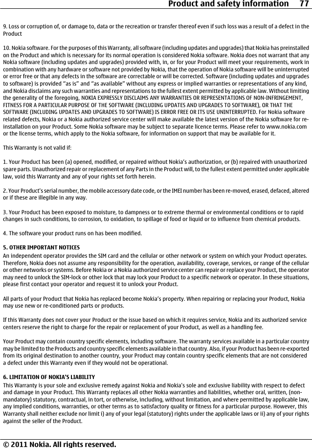 9. Loss or corruption of, or damage to, data or the recreation or transfer thereof even if such loss was a result of a defect in theProduct10. Nokia software. For the purposes of this Warranty, all software (including updates and upgrades) that Nokia has preinstalledon the Product and which is necessary for its normal operation is considered Nokia software. Nokia does not warrant that anyNokia software (including updates and upgrades) provided with, in, or for your Product will meet your requirements, work incombination with any hardware or software not provided by Nokia, that the operation of Nokia software will be uninterruptedor error free or that any defects in the software are correctable or will be corrected. Software (including updates and upgradesto software) is provided “as is” and “as available” without any express or implied warranties or representations of any kind,and Nokia disclaims any such warranties and representations to the fullest extent permitted by applicable law. Without limitingthe generality of the foregoing, NOKIA EXPRESSLY DISCLAIMS ANY WARRANTIES OR REPRESENTATIONS OF NON-INFRINGEMENT,FITNESS FOR A PARTICULAR PURPOSE OF THE SOFTWARE (INCLUDING UPDATES AND UPGRADES TO SOFTWARE), OR THAT THESOFTWARE (INCLUDING UPDATES AND UPGRADES TO SOFTWARE) IS ERROR FREE OR ITS USE UNINTERRUPTED. For Nokia softwarerelated defects, Nokia or a Nokia authorized service center will make available the latest version of the Nokia software for re-installation on your Product. Some Nokia software may be subject to separate licence terms. Please refer to www.nokia.comor the license terms, which apply to the Nokia software, for information on support that may be available for it.This Warranty is not valid if:1. Your Product has been (a) opened, modified, or repaired without Nokia’s authorization, or (b) repaired with unauthorizedspare parts. Unauthorized repair or replacement of any Parts in the Product will, to the fullest extent permitted under applicablelaw, void this Warranty and any of your rights set forth herein.2. Your Product&apos;s serial number, the mobile accessory date code, or the IMEI number has been re-moved, erased, defaced, alteredor if these are illegible in any way.3. Your Product has been exposed to moisture, to dampness or to extreme thermal or environmental conditions or to rapidchanges in such conditions, to corrosion, to oxidation, to spillage of food or liquid or to influence from chemical products.4. The software your product runs on has been modified.5. OTHER IMPORTANT NOTICESAn independent operator provides the SIM card and the cellular or other network or system on which your Product operates.Therefore, Nokia does not assume any responsibility for the operation, availability, coverage, services, or range of the cellularor other networks or systems. Before Nokia or a Nokia authorized service center can repair or replace your Product, the operatormay need to unlock the SIM-lock or other lock that may lock your Product to a specific network or operator. In these situations,please first contact your operator and request it to unlock your Product.All parts of your Product that Nokia has replaced become Nokia’s property. When repairing or replacing your Product, Nokiamay use new or re-conditioned parts or products.If this Warranty does not cover your Product or the issue based on which it requires service, Nokia and its authorized servicecenters reserve the right to charge for the repair or replacement of your Product, as well as a handling fee.Your Product may contain country specific elements, including software. The warranty services available in a particular countrymay be limited to the Products and country specific elements available in that country. Also, if your Product has been re-exportedfrom its original destination to another country, your Product may contain country specific elements that are not considereda defect under this Warranty even if they would not be operational.6. LIMITATION OF NOKIA&apos;S LIABILITYThis Warranty is your sole and exclusive remedy against Nokia and Nokia&apos;s sole and exclusive liability with respect to defectand damage in your Product. This Warranty replaces all other Nokia warranties and liabilities, whether oral, written, (non-mandatory) statutory, contractual, in tort, or otherwise, including, without limitation, and where permitted by applicable law,any implied conditions, warranties, or other terms as to satisfactory quality or fitness for a particular purpose. However, thisWarranty shall neither exclude nor limit i) any of your legal (statutory) rights under the applicable laws or ii) any of your rightsagainst the seller of the Product.Product and safety information 77© 2011 Nokia. All rights reserved.