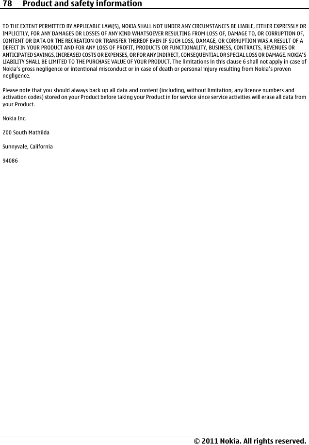TO THE EXTENT PERMITTED BY APPLICABLE LAW(S), NOKIA SHALL NOT UNDER ANY CIRCUMSTANCES BE LIABLE, EITHER EXPRESSLY ORIMPLICITLY, FOR ANY DAMAGES OR LOSSES OF ANY KIND WHATSOEVER RESULTING FROM LOSS OF, DAMAGE TO, OR CORRUPTION OF,CONTENT OR DATA OR THE RECREATION OR TRANSFER THEREOF EVEN IF SUCH LOSS, DAMAGE, OR CORRUPTION WAS A RESULT OF ADEFECT IN YOUR PRODUCT AND FOR ANY LOSS OF PROFIT, PRODUCTS OR FUNCTIONALITY, BUSINESS, CONTRACTS, REVENUES ORANTICIPATED SAVINGS, INCREASED COSTS OR EXPENSES, OR FOR ANY INDIRECT, CONSEQUENTIAL OR SPECIAL LOSS OR DAMAGE. NOKIA’SLIABILITY SHALL BE LIMITED TO THE PURCHASE VALUE OF YOUR PRODUCT. The limitations in this clause 6 shall not apply in case ofNokia’s gross negligence or intentional misconduct or in case of death or personal injury resulting from Nokia’s provennegligence.Please note that you should always back up all data and content (including, without limitation, any licence numbers andactivation codes) stored on your Product before taking your Product in for service since service activities will erase all data fromyour Product.Nokia Inc.200 South MathildaSunnyvale, California9408678 Product and safety information© 2011 Nokia. All rights reserved.