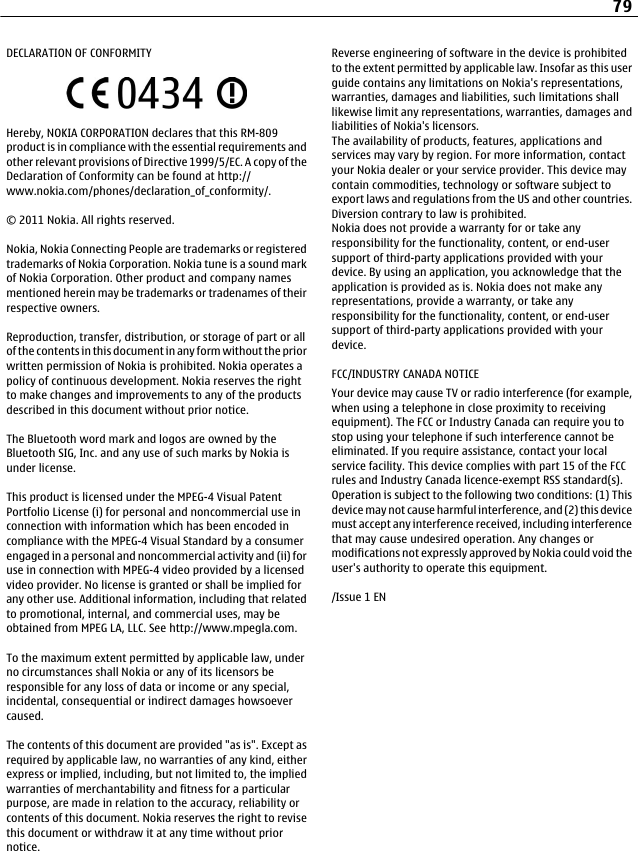 DECLARATION OF CONFORMITYHereby, NOKIA CORPORATION declares that this RM-809product is in compliance with the essential requirements andother relevant provisions of Directive 1999/5/EC. A copy of theDeclaration of Conformity can be found at http://www.nokia.com/phones/declaration_of_conformity/.© 2011 Nokia. All rights reserved.Nokia, Nokia Connecting People are trademarks or registeredtrademarks of Nokia Corporation. Nokia tune is a sound markof Nokia Corporation. Other product and company namesmentioned herein may be trademarks or tradenames of theirrespective owners.Reproduction, transfer, distribution, or storage of part or allof the contents in this document in any form without the priorwritten permission of Nokia is prohibited. Nokia operates apolicy of continuous development. Nokia reserves the rightto make changes and improvements to any of the productsdescribed in this document without prior notice.The Bluetooth word mark and logos are owned by theBluetooth SIG, Inc. and any use of such marks by Nokia isunder license.This product is licensed under the MPEG-4 Visual PatentPortfolio License (i) for personal and noncommercial use inconnection with information which has been encoded incompliance with the MPEG-4 Visual Standard by a consumerengaged in a personal and noncommercial activity and (ii) foruse in connection with MPEG-4 video provided by a licensedvideo provider. No license is granted or shall be implied forany other use. Additional information, including that relatedto promotional, internal, and commercial uses, may beobtained from MPEG LA, LLC. See http://www.mpegla.com.To the maximum extent permitted by applicable law, underno circumstances shall Nokia or any of its licensors beresponsible for any loss of data or income or any special,incidental, consequential or indirect damages howsoevercaused.The contents of this document are provided &quot;as is&quot;. Except asrequired by applicable law, no warranties of any kind, eitherexpress or implied, including, but not limited to, the impliedwarranties of merchantability and fitness for a particularpurpose, are made in relation to the accuracy, reliability orcontents of this document. Nokia reserves the right to revisethis document or withdraw it at any time without priornotice.Reverse engineering of software in the device is prohibitedto the extent permitted by applicable law. Insofar as this userguide contains any limitations on Nokia&apos;s representations,warranties, damages and liabilities, such limitations shalllikewise limit any representations, warranties, damages andliabilities of Nokia&apos;s licensors.The availability of products, features, applications andservices may vary by region. For more information, contactyour Nokia dealer or your service provider. This device maycontain commodities, technology or software subject toexport laws and regulations from the US and other countries.Diversion contrary to law is prohibited.Nokia does not provide a warranty for or take anyresponsibility for the functionality, content, or end-usersupport of third-party applications provided with yourdevice. By using an application, you acknowledge that theapplication is provided as is. Nokia does not make anyrepresentations, provide a warranty, or take anyresponsibility for the functionality, content, or end-usersupport of third-party applications provided with yourdevice.FCC/INDUSTRY CANADA NOTICEYour device may cause TV or radio interference (for example,when using a telephone in close proximity to receivingequipment). The FCC or Industry Canada can require you tostop using your telephone if such interference cannot beeliminated. If you require assistance, contact your localservice facility. This device complies with part 15 of the FCCrules and Industry Canada licence-exempt RSS standard(s).Operation is subject to the following two conditions: (1) Thisdevice may not cause harmful interference, and (2) this devicemust accept any interference received, including interferencethat may cause undesired operation. Any changes ormodifications not expressly approved by Nokia could void theuser&apos;s authority to operate this equipment./Issue 1 EN79