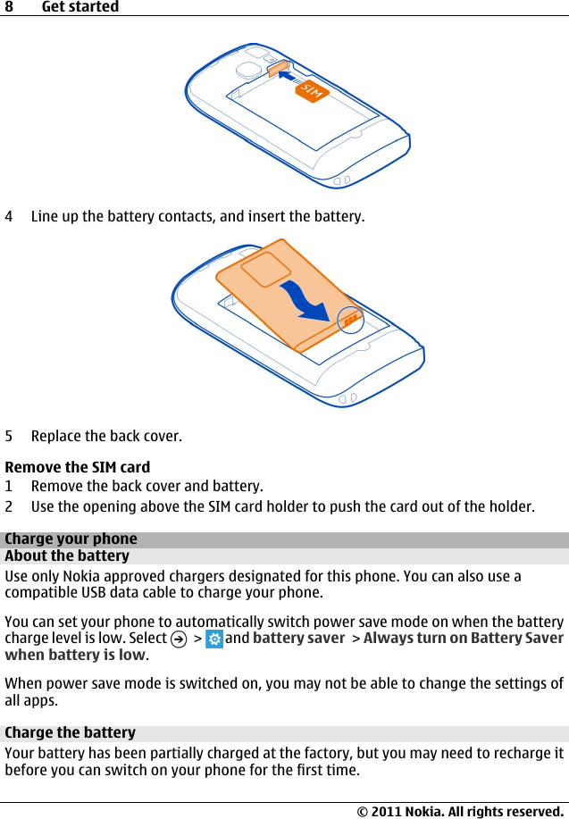 4 Line up the battery contacts, and insert the battery.5 Replace the back cover.Remove the SIM card1 Remove the back cover and battery.2 Use the opening above the SIM card holder to push the card out of the holder.Charge your phoneAbout the batteryUse only Nokia approved chargers designated for this phone. You can also use acompatible USB data cable to charge your phone.You can set your phone to automatically switch power save mode on when the batterycharge level is low. Select   &gt;   and battery saver &gt; Always turn on Battery Saverwhen battery is low.When power save mode is switched on, you may not be able to change the settings ofall apps.Charge the batteryYour battery has been partially charged at the factory, but you may need to recharge itbefore you can switch on your phone for the first time.8Get started© 2011 Nokia. All rights reserved.