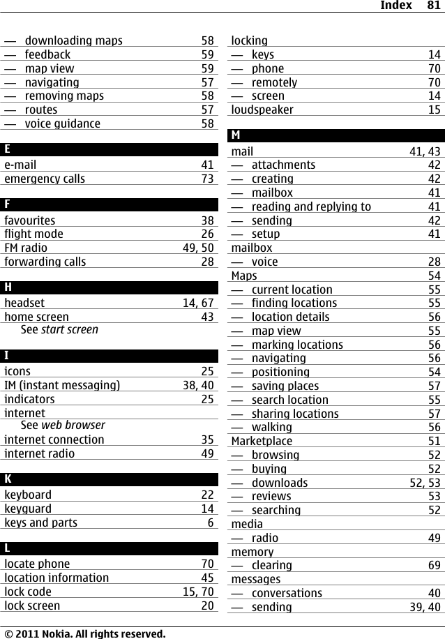 —  downloading maps 58—  feedback 59—  map view 59—  navigating 57—  removing maps 58—  routes 57—  voice guidance 58Ee-mail 41emergency calls 73Ffavourites 38flight mode 26FM radio 49, 50forwarding calls 28Hheadset 14, 67home screen 43See start screenIicons 25IM (instant messaging) 38, 40indicators 25internetSee web browserinternet connection 35internet radio 49Kkeyboard 22keyguard 14keys and parts 6Llocate phone 70location information 45lock code 15, 70lock screen 20locking—  keys 14—  phone 70—  remotely 70—  screen 14loudspeaker 15Mmail 41, 43—  attachments 42—  creating 42—  mailbox 41—  reading and replying to 41—  sending 42—  setup 41mailbox—  voice 28Maps 54—  current location 55—  finding locations 55—  location details 56—  map view 55—  marking locations 56—  navigating 56—  positioning 54—  saving places 57—  search location 55—  sharing locations 57—  walking 56Marketplace 51—  browsing 52—  buying 52—  downloads 52, 53—  reviews 53—  searching 52media—  radio 49memory—  clearing 69messages—  conversations 40—  sending 39, 40Index 81© 2011 Nokia. All rights reserved.