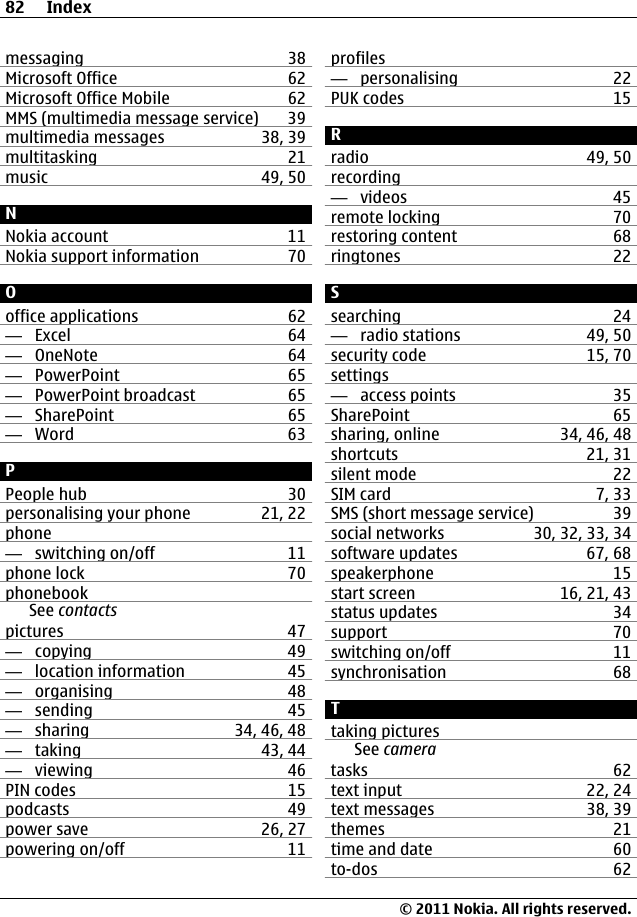 messaging 38Microsoft Office 62Microsoft Office Mobile 62MMS (multimedia message service) 39multimedia messages 38, 39multitasking 21music 49, 50NNokia account 11Nokia support information 70Ooffice applications 62—  Excel 64—  OneNote 64—  PowerPoint 65—  PowerPoint broadcast 65—  SharePoint 65—  Word 63PPeople hub 30personalising your phone 21, 22phone—  switching on/off 11phone lock 70phonebookSee contactspictures 47—  copying 49—  location information 45—  organising 48—  sending 45—  sharing 34, 46, 48—  taking 43, 44—  viewing 46PIN codes 15podcasts 49power save 26, 27powering on/off 11profiles—  personalising 22PUK codes 15Rradio 49, 50recording—  videos 45remote locking 70restoring content 68ringtones 22Ssearching 24—  radio stations 49, 50security code 15, 70settings—  access points 35SharePoint 65sharing, online 34, 46, 48shortcuts 21, 31silent mode 22SIM card 7, 33SMS (short message service) 39social networks 30, 32, 33, 34software updates 67, 68speakerphone 15start screen 16, 21, 43status updates 34support 70switching on/off 11synchronisation 68Ttaking picturesSee cameratasks 62text input 22, 24text messages 38, 39themes 21time and date 60to-dos 6282 Index© 2011 Nokia. All rights reserved.