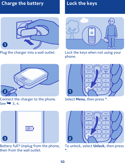 Charge the batteryPlug the charger into a wall outlet.1Connect the charger to the phone.See   3, 4. 2Battery full? Unplug from the phone,then from the wall outlet.3Lock the keys Lock the keys when not using yourphone.Select Menu, then press *.1To unlock, select Unlock, then press*.210