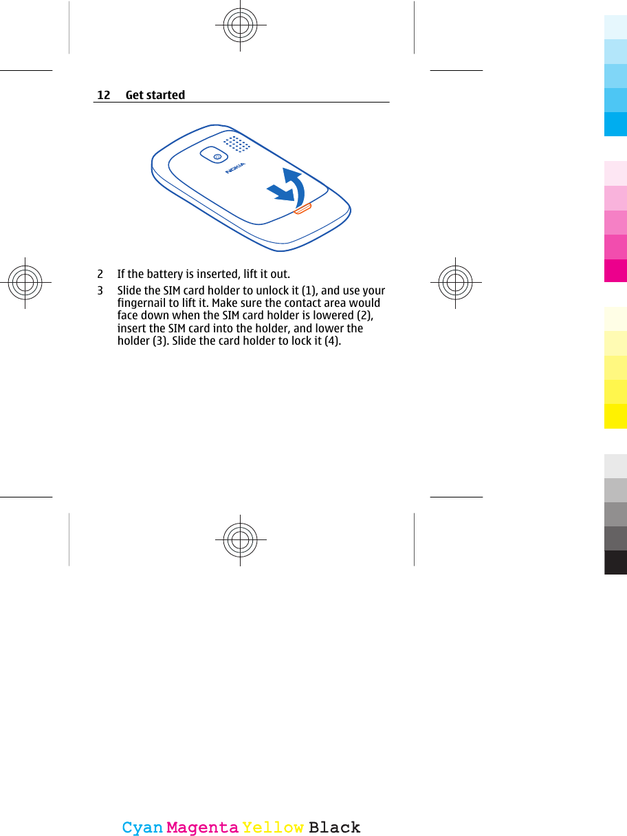 2 If the battery is inserted, lift it out.3 Slide the SIM card holder to unlock it (1), and use yourfingernail to lift it. Make sure the contact area wouldface down when the SIM card holder is lowered (2),insert the SIM card into the holder, and lower theholder (3). Slide the card holder to lock it (4).12 Get startedCyanCyanMagentaMagentaYellowYellowBlackBlack