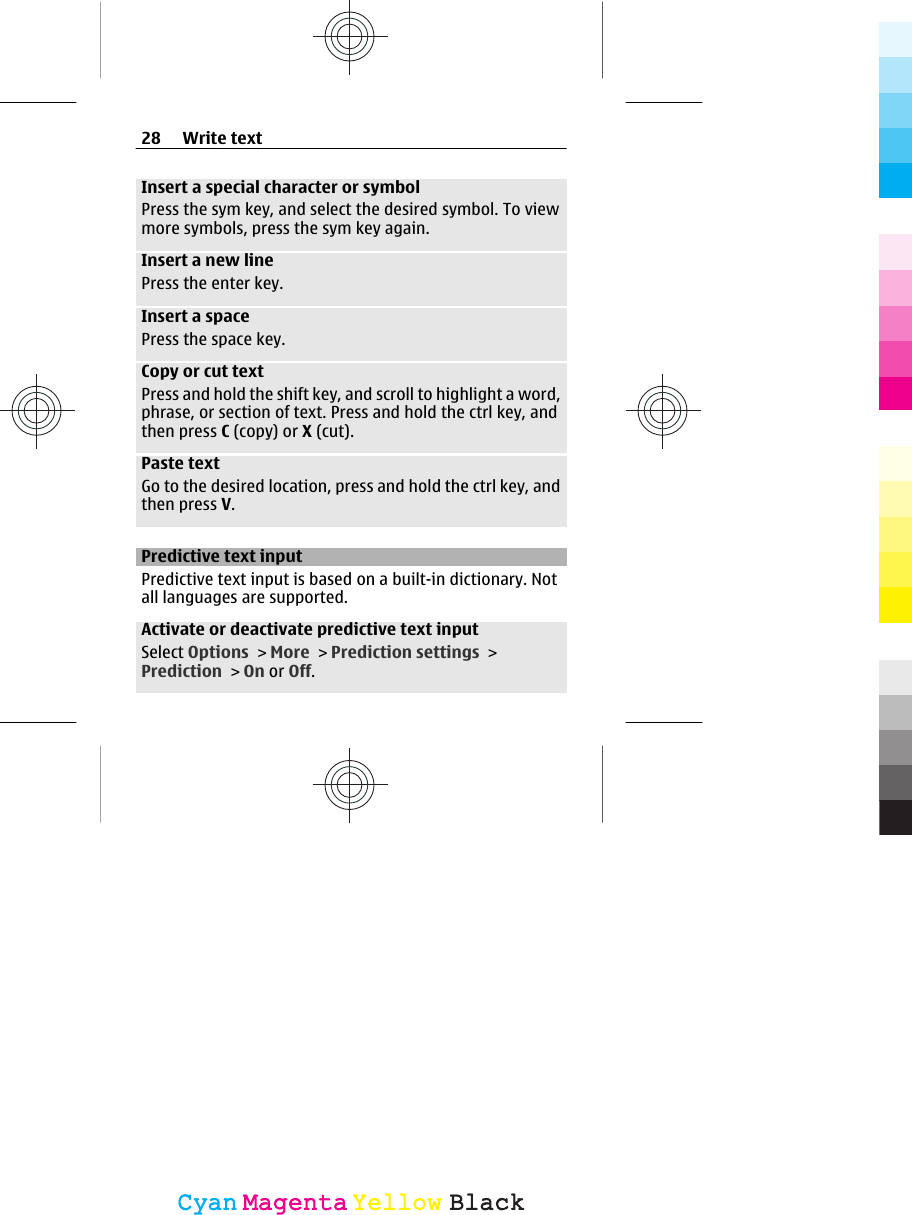 Insert a special character or symbolPress the sym key, and select the desired symbol. To viewmore symbols, press the sym key again.Insert a new linePress the enter key.Insert a spacePress the space key.Copy or cut textPress and hold the shift key, and scroll to highlight a word,phrase, or section of text. Press and hold the ctrl key, andthen press C (copy) or X (cut).Paste textGo to the desired location, press and hold the ctrl key, andthen press V.Predictive text inputPredictive text input is based on a built-in dictionary. Notall languages are supported.Activate or deactivate predictive text inputSelect Options &gt; More &gt; Prediction settings &gt;Prediction &gt; On or Off.28 Write textCyanCyanMagentaMagentaYellowYellowBlackBlack