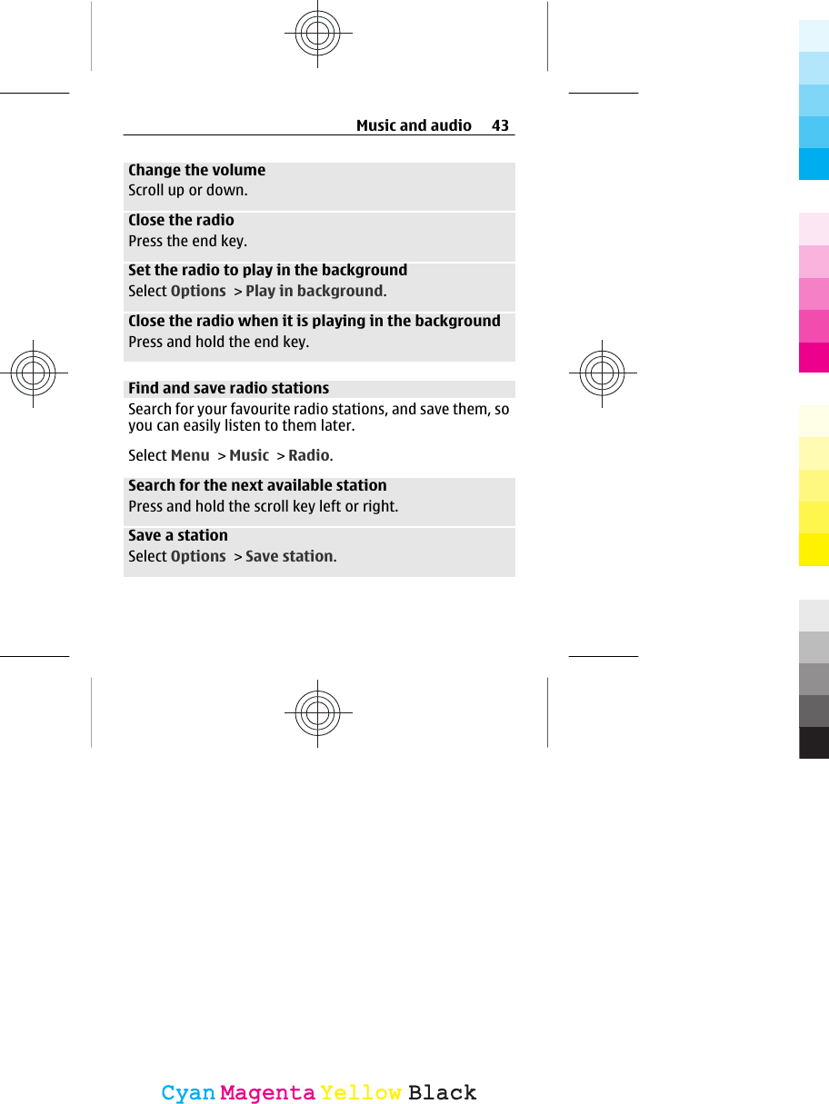 Change the volumeScroll up or down.Close the radioPress the end key.Set the radio to play in the backgroundSelect Options &gt; Play in background.Close the radio when it is playing in the backgroundPress and hold the end key.Find and save radio stationsSearch for your favourite radio stations, and save them, soyou can easily listen to them later.Select Menu &gt; Music &gt; Radio.Search for the next available stationPress and hold the scroll key left or right.Save a stationSelect Options &gt; Save station.Music and audio 43CyanCyanMagentaMagentaYellowYellowBlackBlack